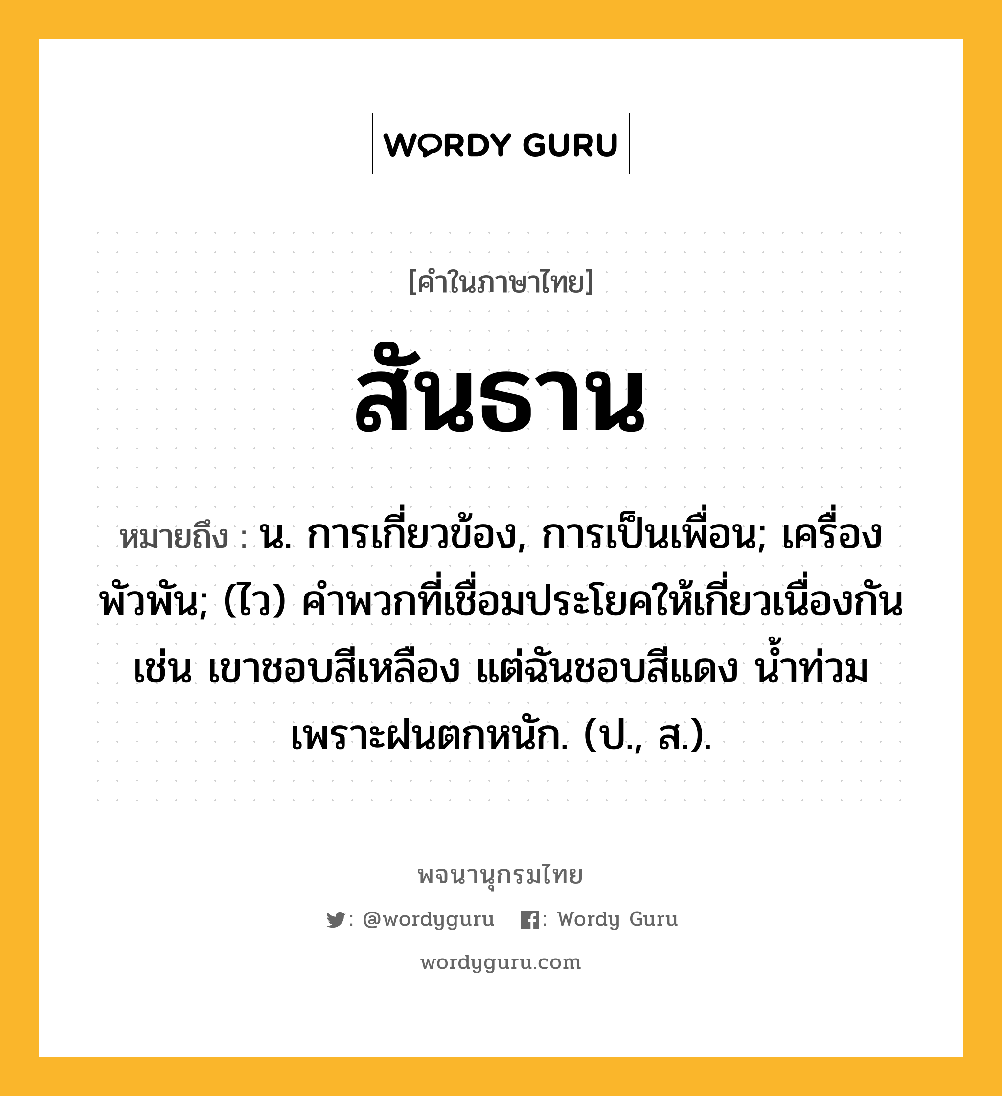 สันธาน ความหมาย หมายถึงอะไร?, คำในภาษาไทย สันธาน หมายถึง น. การเกี่ยวข้อง, การเป็นเพื่อน; เครื่องพัวพัน; (ไว) คําพวกที่เชื่อมประโยคให้เกี่ยวเนื่องกัน เช่น เขาชอบสีเหลือง แต่ฉันชอบสีแดง น้ำท่วมเพราะฝนตกหนัก. (ป., ส.).