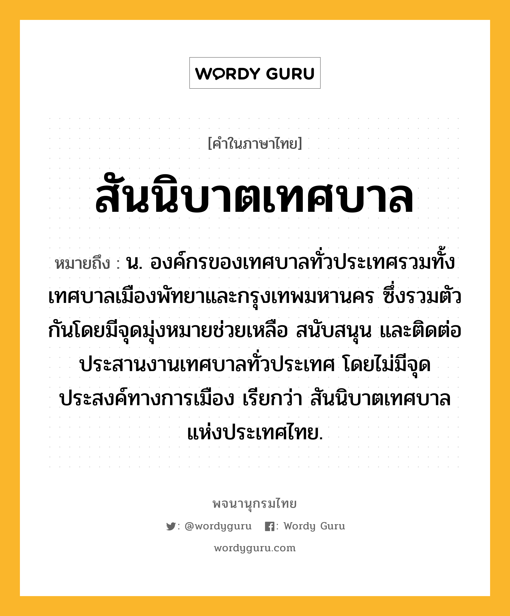 สันนิบาตเทศบาล ความหมาย หมายถึงอะไร?, คำในภาษาไทย สันนิบาตเทศบาล หมายถึง น. องค์กรของเทศบาลทั่วประเทศรวมทั้งเทศบาลเมืองพัทยาและกรุงเทพมหานคร ซึ่งรวมตัวกันโดยมีจุดมุ่งหมายช่วยเหลือ สนับสนุน และติดต่อประสานงานเทศบาลทั่วประเทศ โดยไม่มีจุดประสงค์ทางการเมือง เรียกว่า สันนิบาตเทศบาลแห่งประเทศไทย.