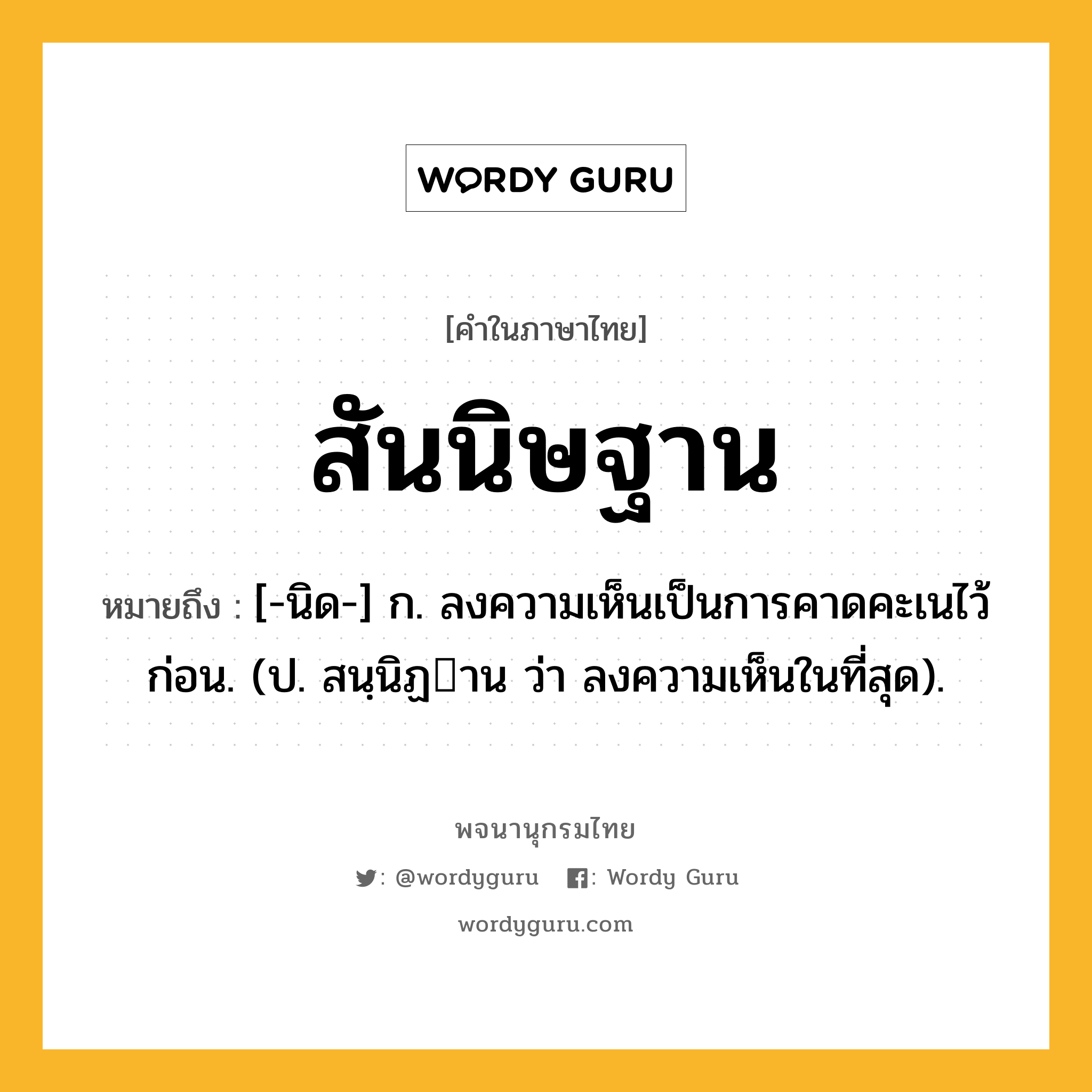 สันนิษฐาน ความหมาย หมายถึงอะไร?, คำในภาษาไทย สันนิษฐาน หมายถึง [-นิด-] ก. ลงความเห็นเป็นการคาดคะเนไว้ก่อน. (ป. สนฺนิฏาน ว่า ลงความเห็นในที่สุด).