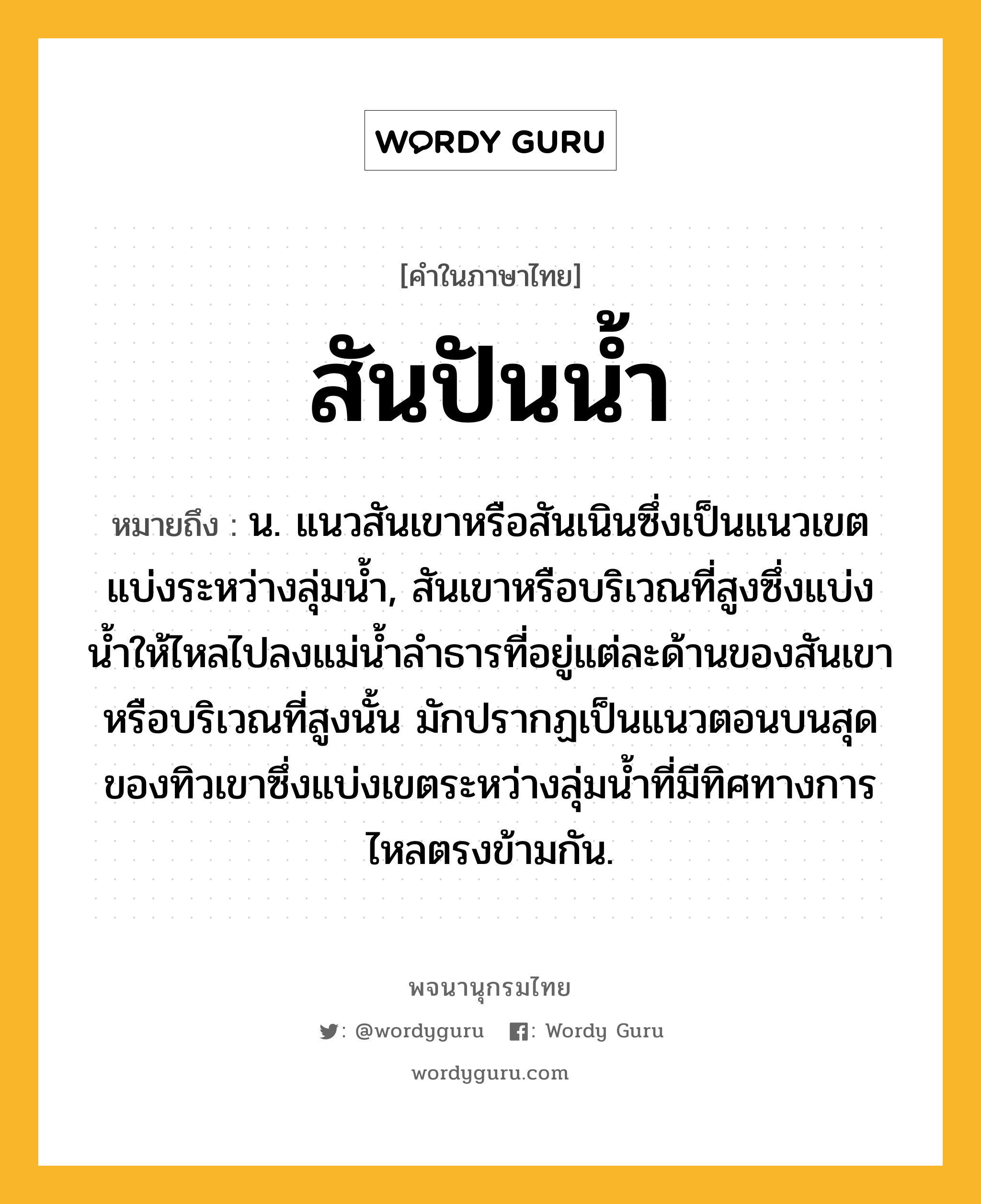 สันปันน้ำ ความหมาย หมายถึงอะไร?, คำในภาษาไทย สันปันน้ำ หมายถึง น. แนวสันเขาหรือสันเนินซึ่งเป็นแนวเขตแบ่งระหว่างลุ่มน้ำ, สันเขาหรือบริเวณที่สูงซึ่งแบ่งนํ้าให้ไหลไปลงแม่นํ้าลําธารที่อยู่แต่ละด้านของสันเขาหรือบริเวณที่สูงนั้น มักปรากฏเป็นแนวตอนบนสุดของทิวเขาซึ่งแบ่งเขตระหว่างลุ่มนํ้าที่มีทิศทางการไหลตรงข้ามกัน.