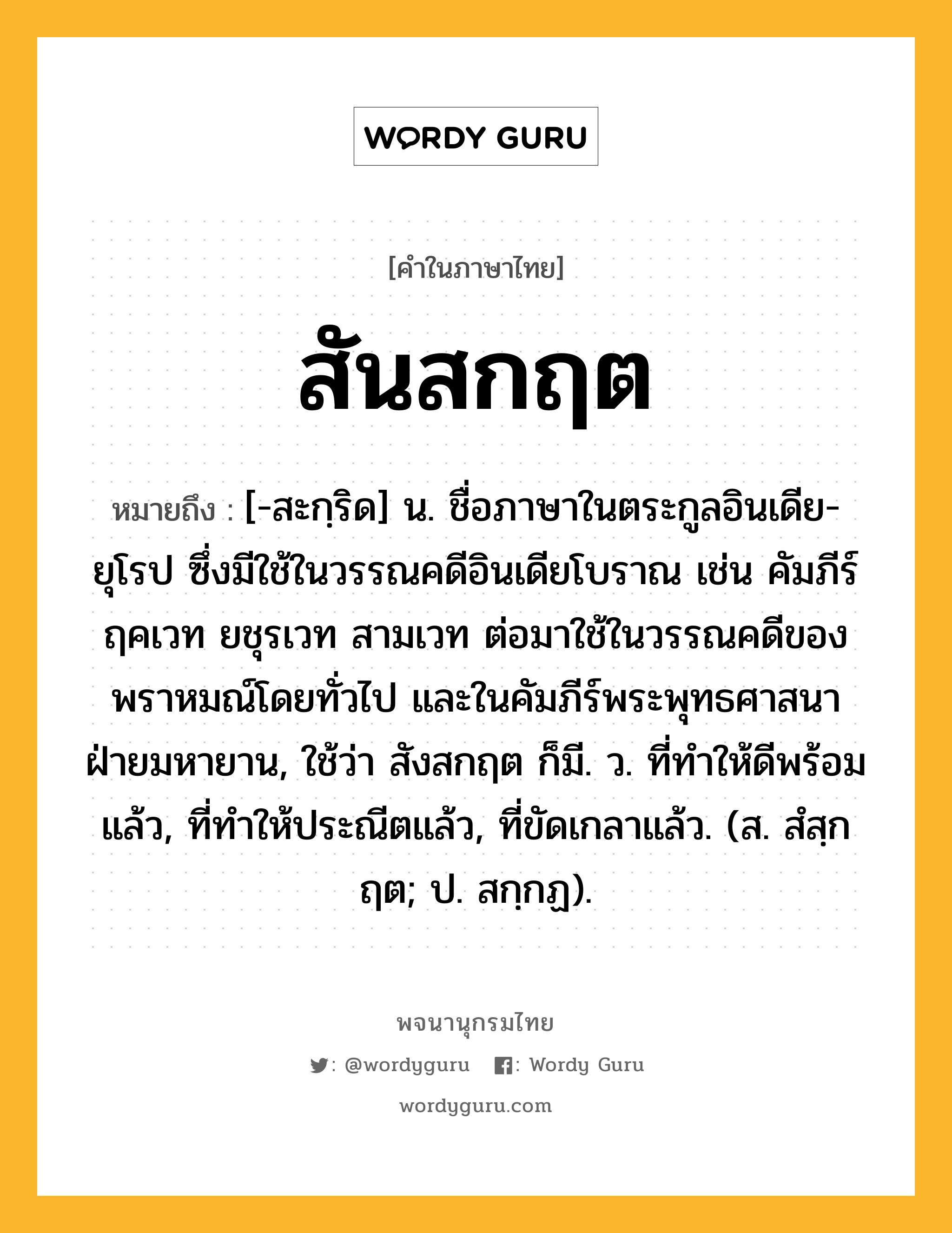 สันสกฤต ความหมาย หมายถึงอะไร?, คำในภาษาไทย สันสกฤต หมายถึง [-สะกฺริด] น. ชื่อภาษาในตระกูลอินเดีย-ยุโรป ซึ่งมีใช้ในวรรณคดีอินเดียโบราณ เช่น คัมภีร์ฤคเวท ยชุรเวท สามเวท ต่อมาใช้ในวรรณคดีของพราหมณ์โดยทั่วไป และในคัมภีร์พระพุทธศาสนาฝ่ายมหายาน, ใช้ว่า สังสกฤต ก็มี. ว. ที่ทำให้ดีพร้อมแล้ว, ที่ทำให้ประณีตแล้ว, ที่ขัดเกลาแล้ว. (ส. สํสฺกฤต; ป. สกฺกฏ).