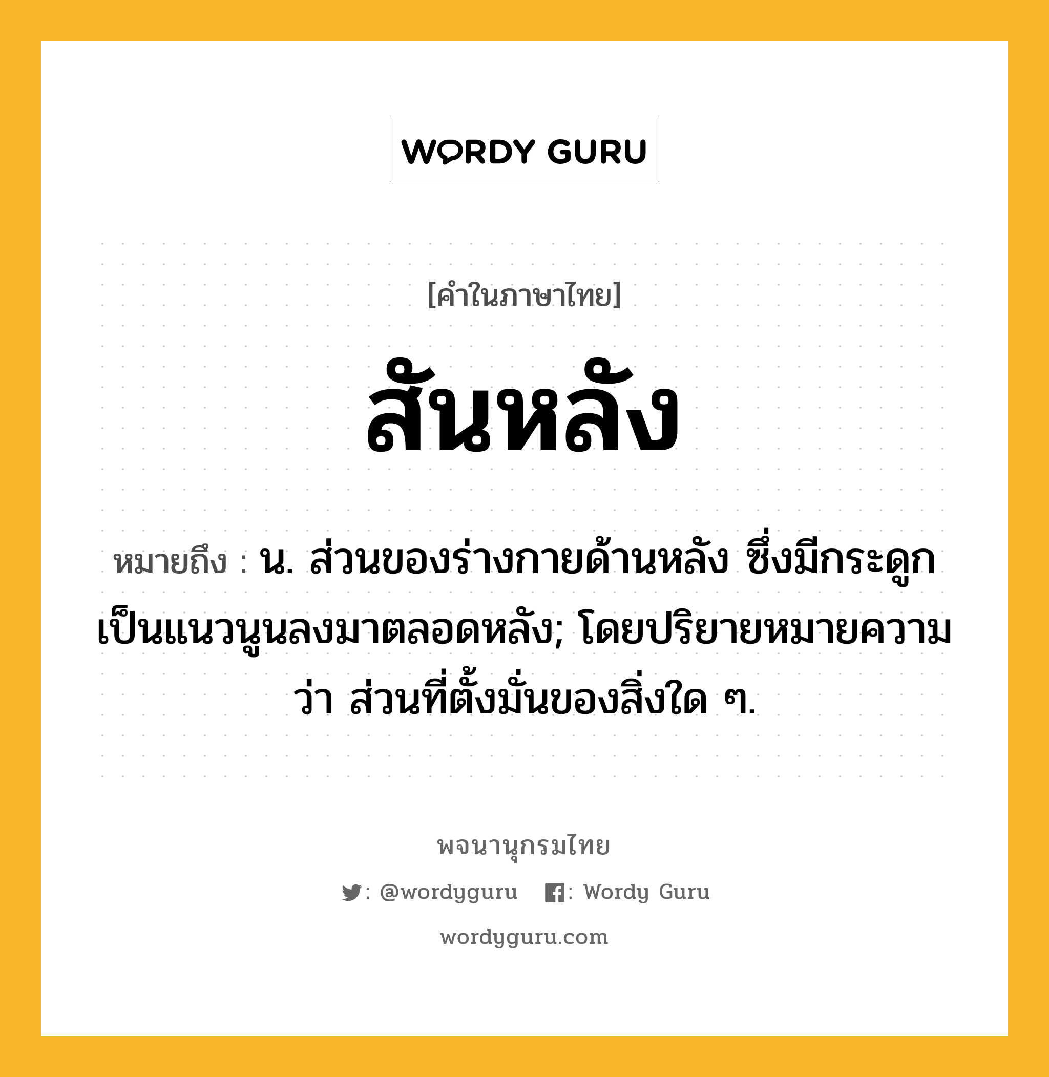 สันหลัง ความหมาย หมายถึงอะไร?, คำในภาษาไทย สันหลัง หมายถึง น. ส่วนของร่างกายด้านหลัง ซึ่งมีกระดูกเป็นแนวนูนลงมาตลอดหลัง; โดยปริยายหมายความว่า ส่วนที่ตั้งมั่นของสิ่งใด ๆ.