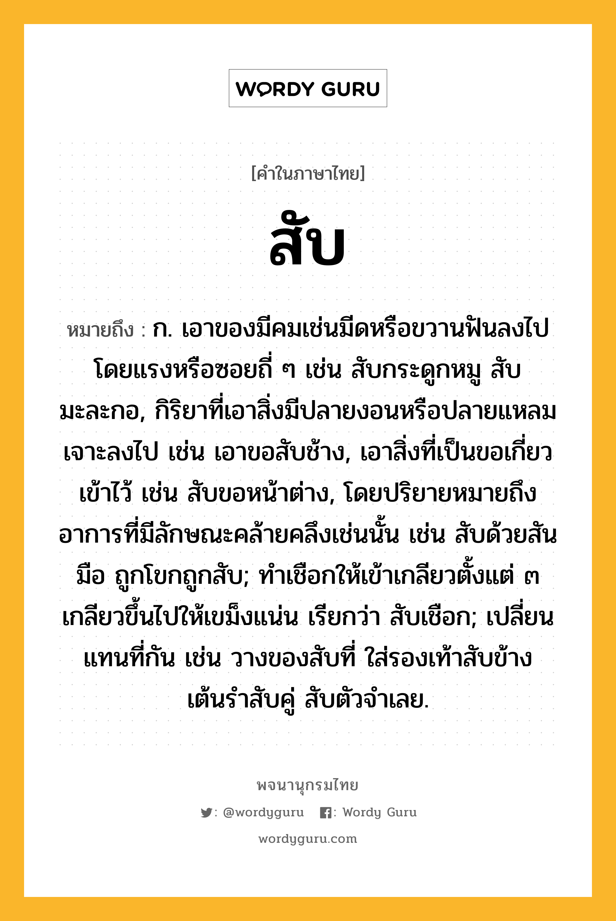 สับ ความหมาย หมายถึงอะไร?, คำในภาษาไทย สับ หมายถึง ก. เอาของมีคมเช่นมีดหรือขวานฟันลงไปโดยแรงหรือซอยถี่ ๆ เช่น สับกระดูกหมู สับมะละกอ, กิริยาที่เอาสิ่งมีปลายงอนหรือปลายแหลมเจาะลงไป เช่น เอาขอสับช้าง, เอาสิ่งที่เป็นขอเกี่ยวเข้าไว้ เช่น สับขอหน้าต่าง, โดยปริยายหมายถึงอาการที่มีลักษณะคล้ายคลึงเช่นนั้น เช่น สับด้วยสันมือ ถูกโขกถูกสับ; ทําเชือกให้เข้าเกลียวตั้งแต่ ๓ เกลียวขึ้นไปให้เขม็งแน่น เรียกว่า สับเชือก; เปลี่ยนแทนที่กัน เช่น วางของสับที่ ใส่รองเท้าสับข้าง เต้นรำสับคู่ สับตัวจำเลย.