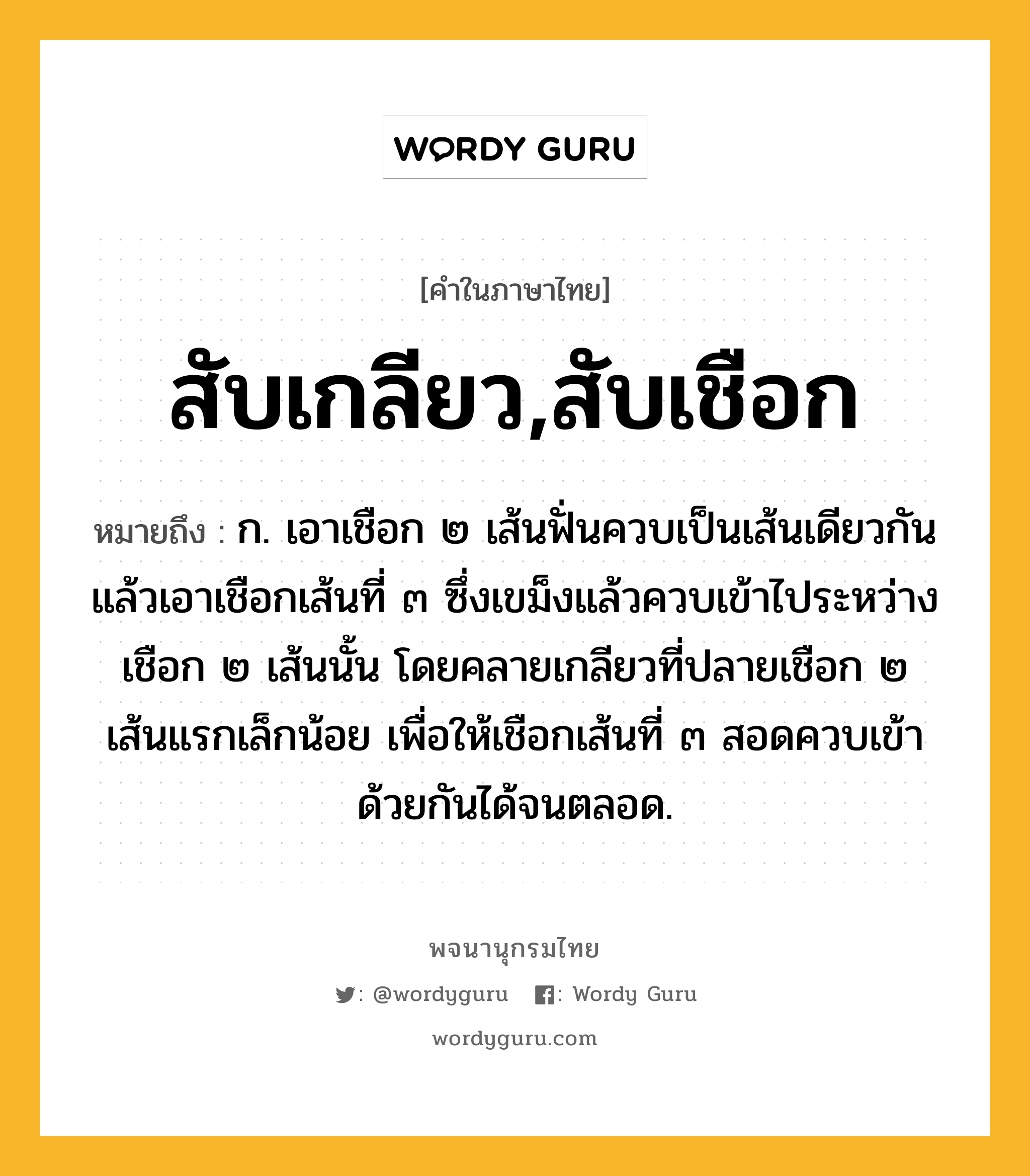 สับเกลียว,สับเชือก ความหมาย หมายถึงอะไร?, คำในภาษาไทย สับเกลียว,สับเชือก หมายถึง ก. เอาเชือก ๒ เส้นฟั่นควบเป็นเส้นเดียวกัน แล้วเอาเชือกเส้นที่ ๓ ซึ่งเขม็งแล้วควบเข้าไประหว่างเชือก ๒ เส้นนั้น โดยคลายเกลียวที่ปลายเชือก ๒ เส้นแรกเล็กน้อย เพื่อให้เชือกเส้นที่ ๓ สอดควบเข้าด้วยกันได้จนตลอด.