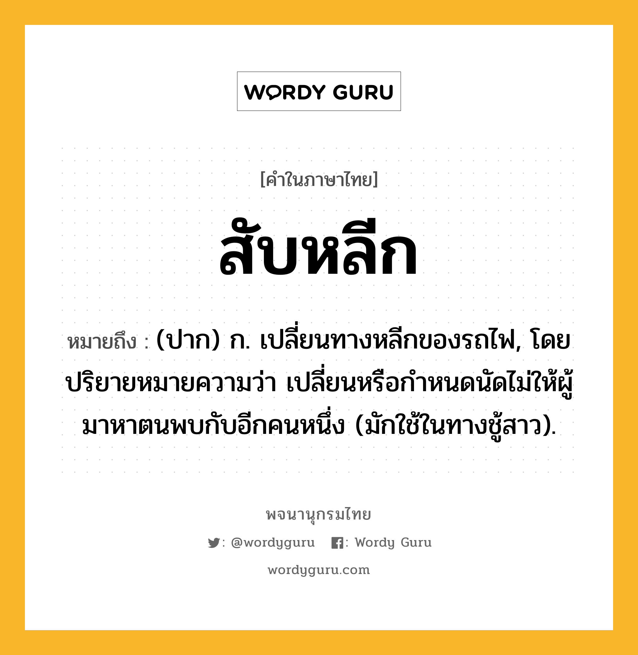 สับหลีก ความหมาย หมายถึงอะไร?, คำในภาษาไทย สับหลีก หมายถึง (ปาก) ก. เปลี่ยนทางหลีกของรถไฟ, โดยปริยายหมายความว่า เปลี่ยนหรือกำหนดนัดไม่ให้ผู้มาหาตนพบกับอีกคนหนึ่ง (มักใช้ในทางชู้สาว).