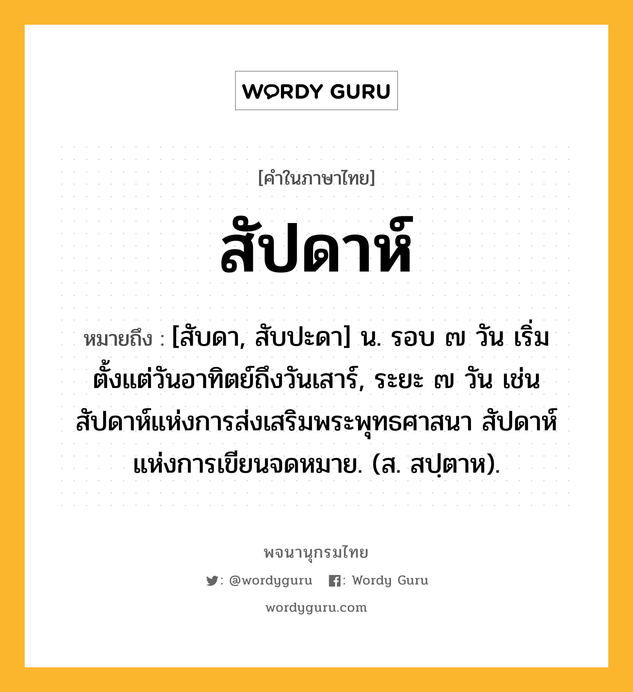 สัปดาห์ ความหมาย หมายถึงอะไร?, คำในภาษาไทย สัปดาห์ หมายถึง [สับดา, สับปะดา] น. รอบ ๗ วัน เริ่มตั้งแต่วันอาทิตย์ถึงวันเสาร์, ระยะ ๗ วัน เช่น สัปดาห์แห่งการส่งเสริมพระพุทธศาสนา สัปดาห์แห่งการเขียนจดหมาย. (ส. สปฺตาห).