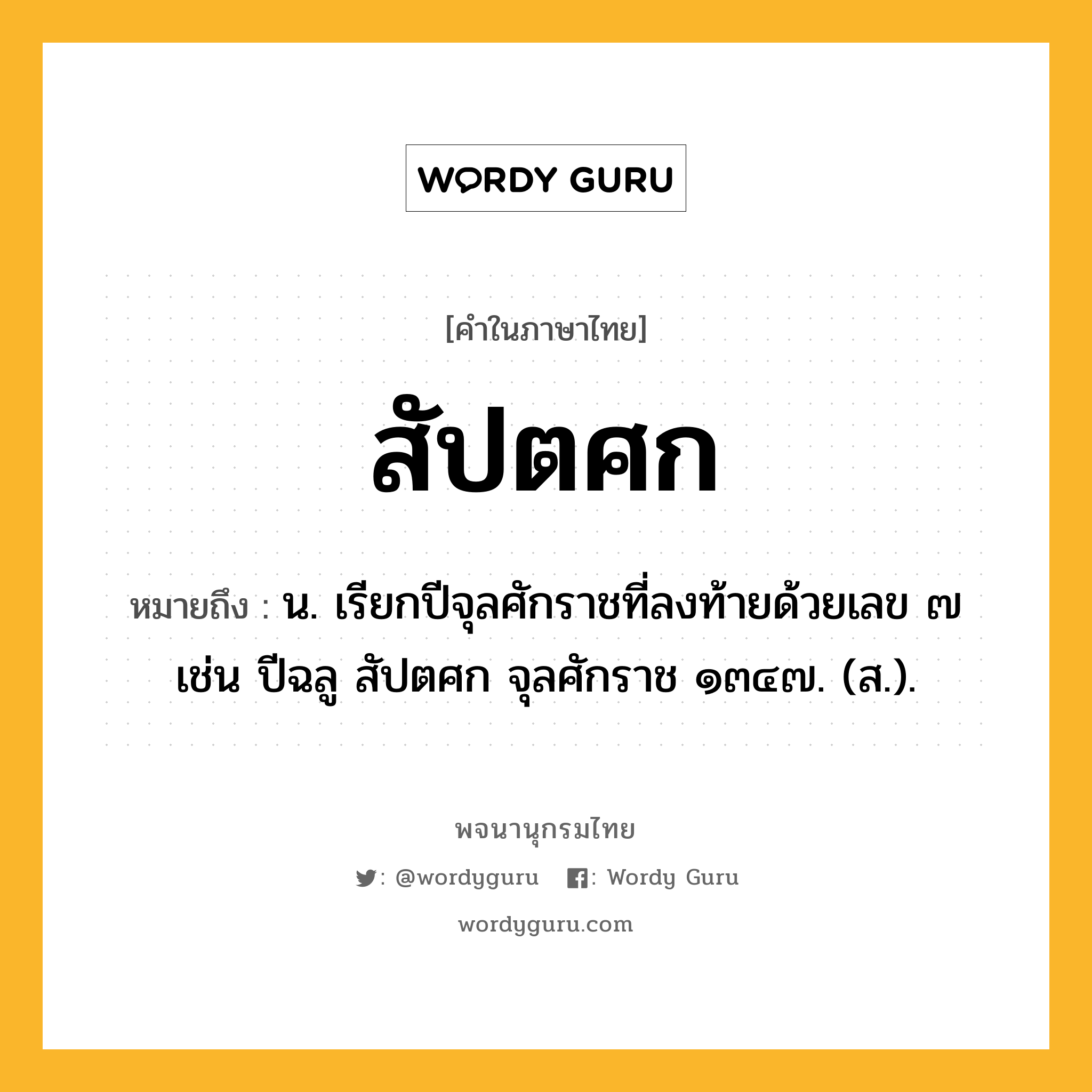 สัปตศก ความหมาย หมายถึงอะไร?, คำในภาษาไทย สัปตศก หมายถึง น. เรียกปีจุลศักราชที่ลงท้ายด้วยเลข ๗ เช่น ปีฉลู สัปตศก จุลศักราช ๑๓๔๗. (ส.).