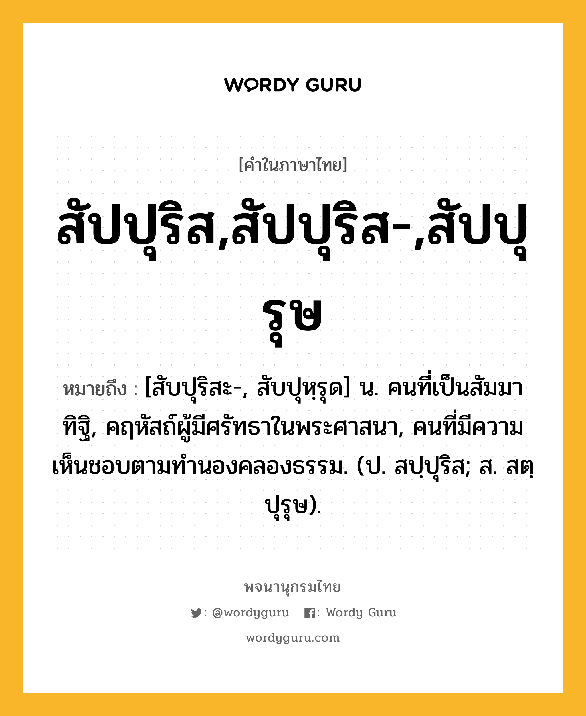 สัปปุริส,สัปปุริส-,สัปปุรุษ ความหมาย หมายถึงอะไร?, คำในภาษาไทย สัปปุริส,สัปปุริส-,สัปปุรุษ หมายถึง [สับปุริสะ-, สับปุหฺรุด] น. คนที่เป็นสัมมาทิฐิ, คฤหัสถ์ผู้มีศรัทธาในพระศาสนา, คนที่มีความเห็นชอบตามทํานองคลองธรรม. (ป. สปฺปุริส; ส. สตฺปุรุษ).