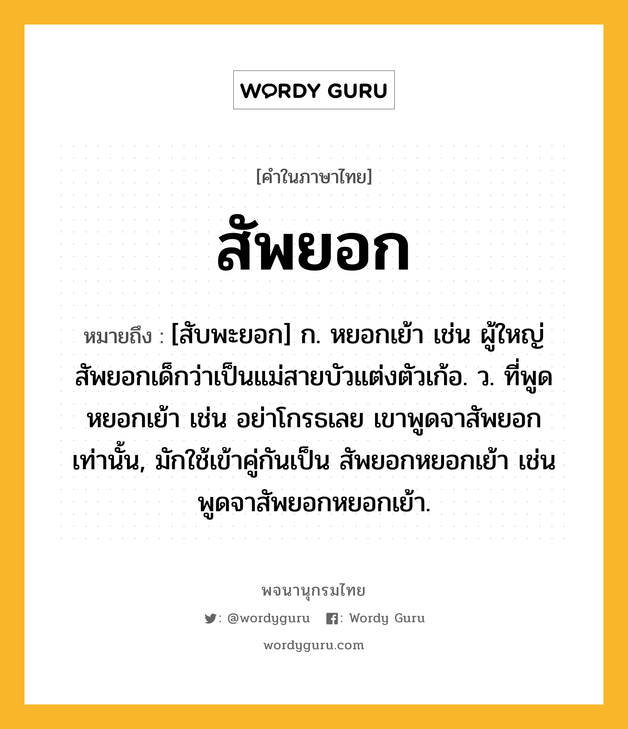 สัพยอก ความหมาย หมายถึงอะไร?, คำในภาษาไทย สัพยอก หมายถึง [สับพะยอก] ก. หยอกเย้า เช่น ผู้ใหญ่สัพยอกเด็กว่าเป็นแม่สายบัวแต่งตัวเก้อ. ว. ที่พูดหยอกเย้า เช่น อย่าโกรธเลย เขาพูดจาสัพยอกเท่านั้น, มักใช้เข้าคู่กันเป็น สัพยอกหยอกเย้า เช่น พูดจาสัพยอกหยอกเย้า.