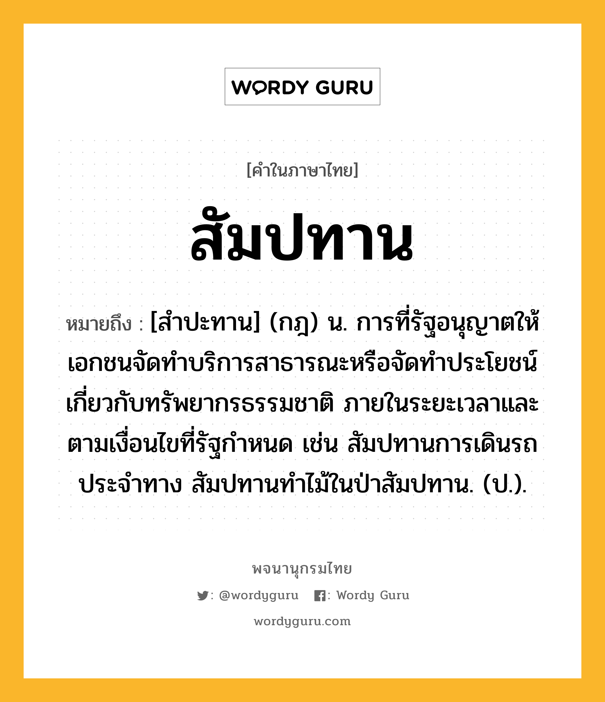 สัมปทาน ความหมาย หมายถึงอะไร?, คำในภาษาไทย สัมปทาน หมายถึง [สําปะทาน] (กฎ) น. การที่รัฐอนุญาตให้เอกชนจัดทําบริการสาธารณะหรือจัดทําประโยชน์เกี่ยวกับทรัพยากรธรรมชาติ ภายในระยะเวลาและตามเงื่อนไขที่รัฐกําหนด เช่น สัมปทานการเดินรถประจําทาง สัมปทานทําไม้ในป่าสัมปทาน. (ป.).