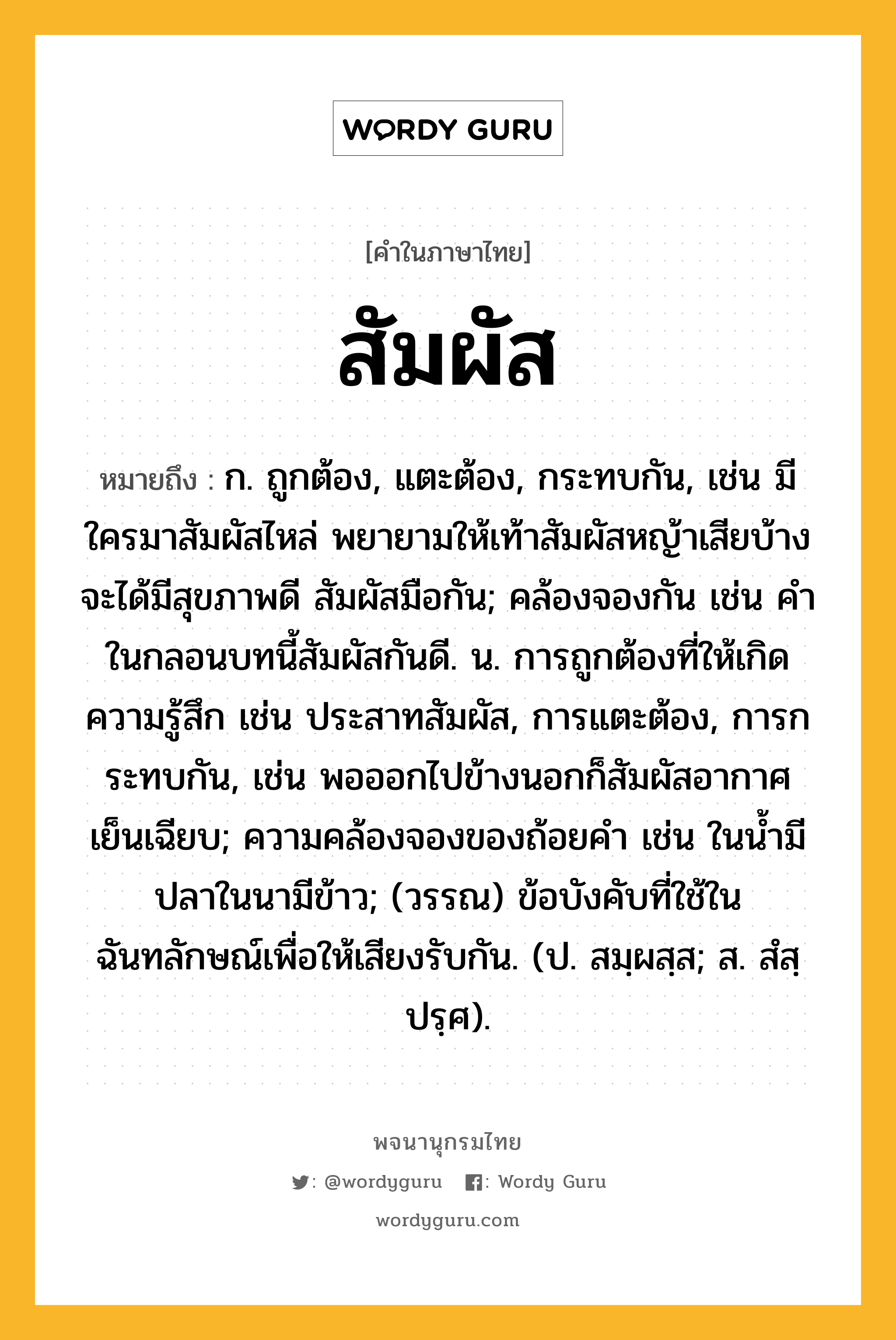 สัมผัส ความหมาย หมายถึงอะไร?, คำในภาษาไทย สัมผัส หมายถึง ก. ถูกต้อง, แตะต้อง, กระทบกัน, เช่น มีใครมาสัมผัสไหล่ พยายามให้เท้าสัมผัสหญ้าเสียบ้าง จะได้มีสุขภาพดี สัมผัสมือกัน; คล้องจองกัน เช่น คําในกลอนบทนี้สัมผัสกันดี. น. การถูกต้องที่ให้เกิดความรู้สึก เช่น ประสาทสัมผัส, การแตะต้อง, การกระทบกัน, เช่น พอออกไปข้างนอกก็สัมผัสอากาศเย็นเฉียบ; ความคล้องจองของถ้อยคํา เช่น ในนํ้ามีปลาในนามีข้าว; (วรรณ) ข้อบังคับที่ใช้ในฉันทลักษณ์เพื่อให้เสียงรับกัน. (ป. สมฺผสฺส; ส. สํสฺปรฺศ).