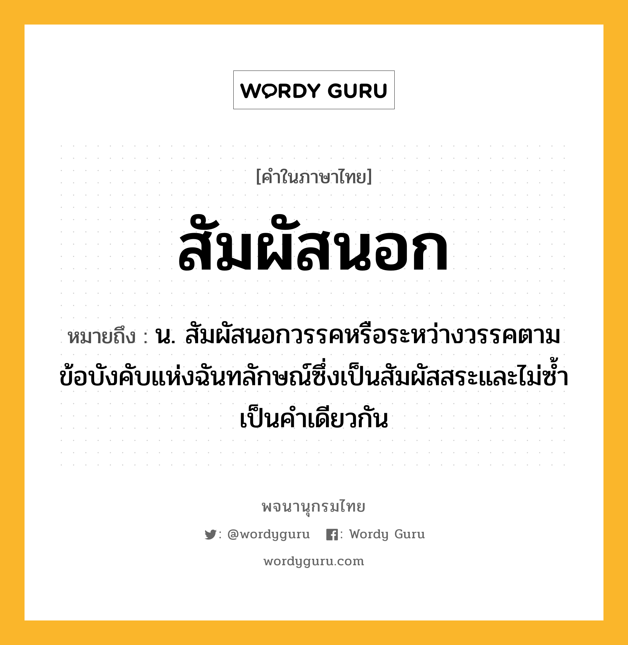 สัมผัสนอก ความหมาย หมายถึงอะไร?, คำในภาษาไทย สัมผัสนอก หมายถึง น. สัมผัสนอกวรรคหรือระหว่างวรรคตามข้อบังคับแห่งฉันทลักษณ์ซึ่งเป็นสัมผัสสระและไม่ซ้ำเป็นคำเดียวกัน