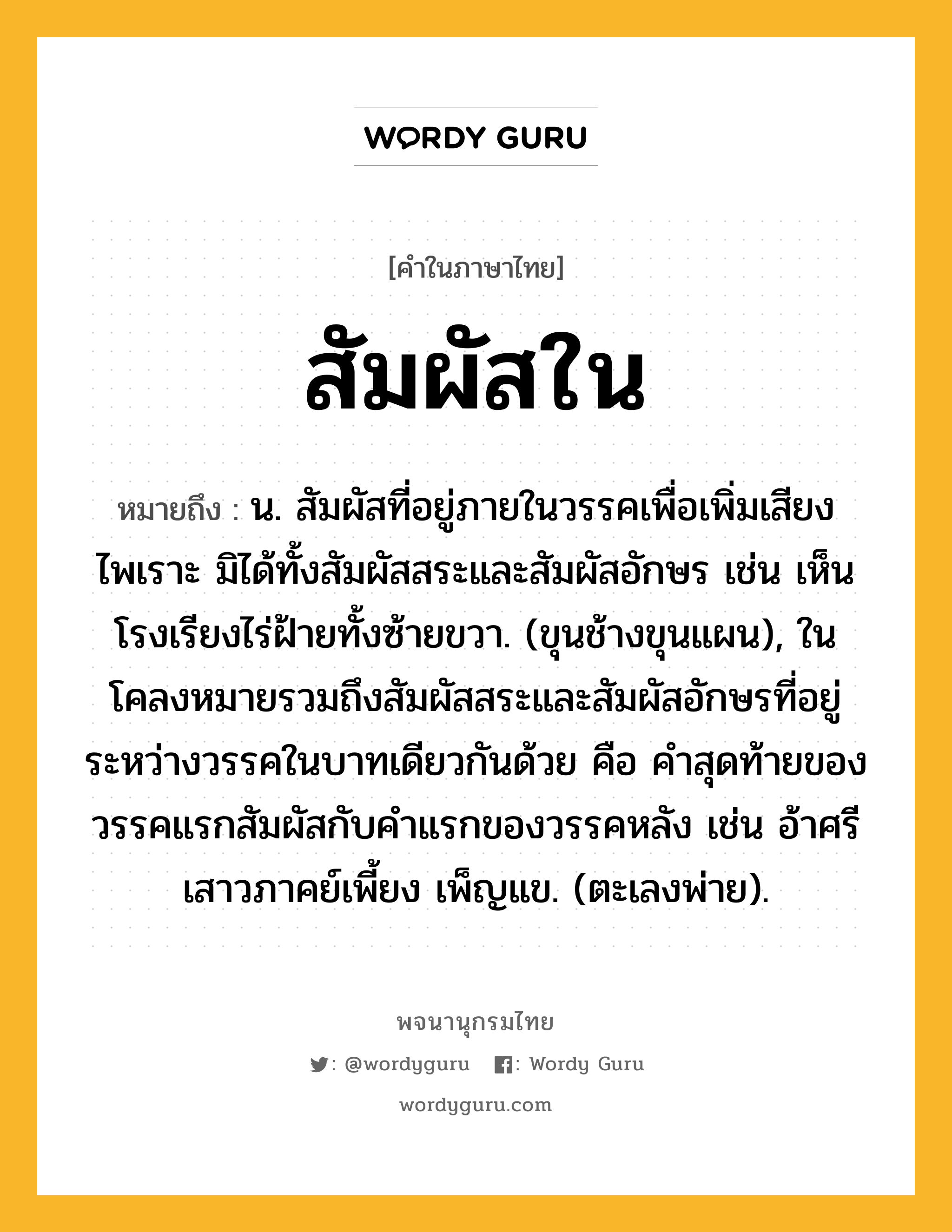 สัมผัสใน ความหมาย หมายถึงอะไร?, คำในภาษาไทย สัมผัสใน หมายถึง น. สัมผัสที่อยู่ภายในวรรคเพื่อเพิ่มเสียงไพเราะ มิได้ทั้งสัมผัสสระและสัมผัสอักษร เช่น เห็นโรงเรียงไร่ฝ้ายทั้งซ้ายขวา. (ขุนช้างขุนแผน), ในโคลงหมายรวมถึงสัมผัสสระและสัมผัสอักษรที่อยู่ระหว่างวรรคในบาทเดียวกันด้วย คือ คำสุดท้ายของวรรคแรกสัมผัสกับคำแรกของวรรคหลัง เช่น อ้าศรีเสาวภาคย์เพี้ยง เพ็ญแข. (ตะเลงพ่าย).