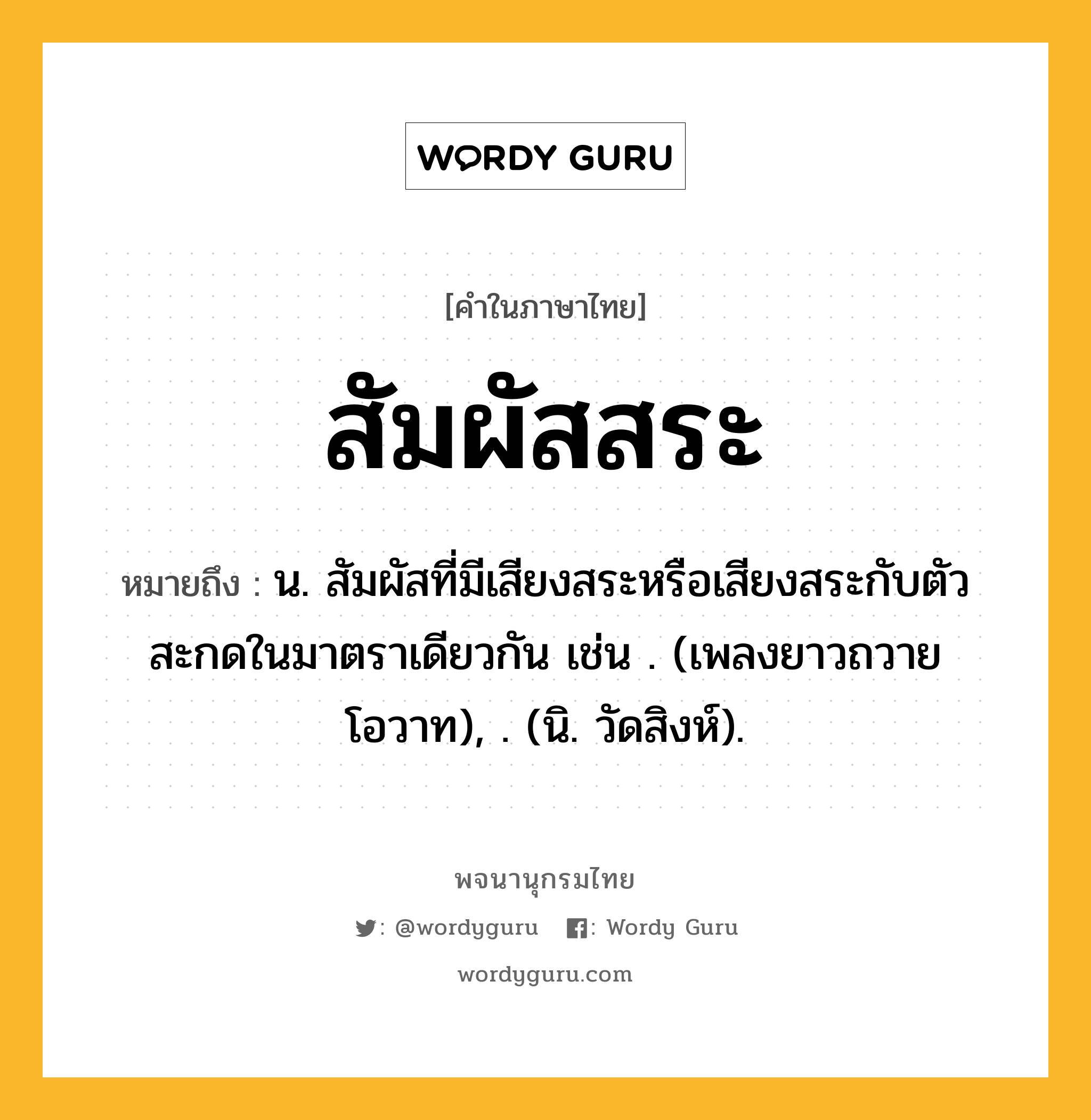 สัมผัสสระ ความหมาย หมายถึงอะไร?, คำในภาษาไทย สัมผัสสระ หมายถึง น. สัมผัสที่มีเสียงสระหรือเสียงสระกับตัวสะกดในมาตราเดียวกัน เช่น . (เพลงยาวถวายโอวาท), . (นิ. วัดสิงห์).