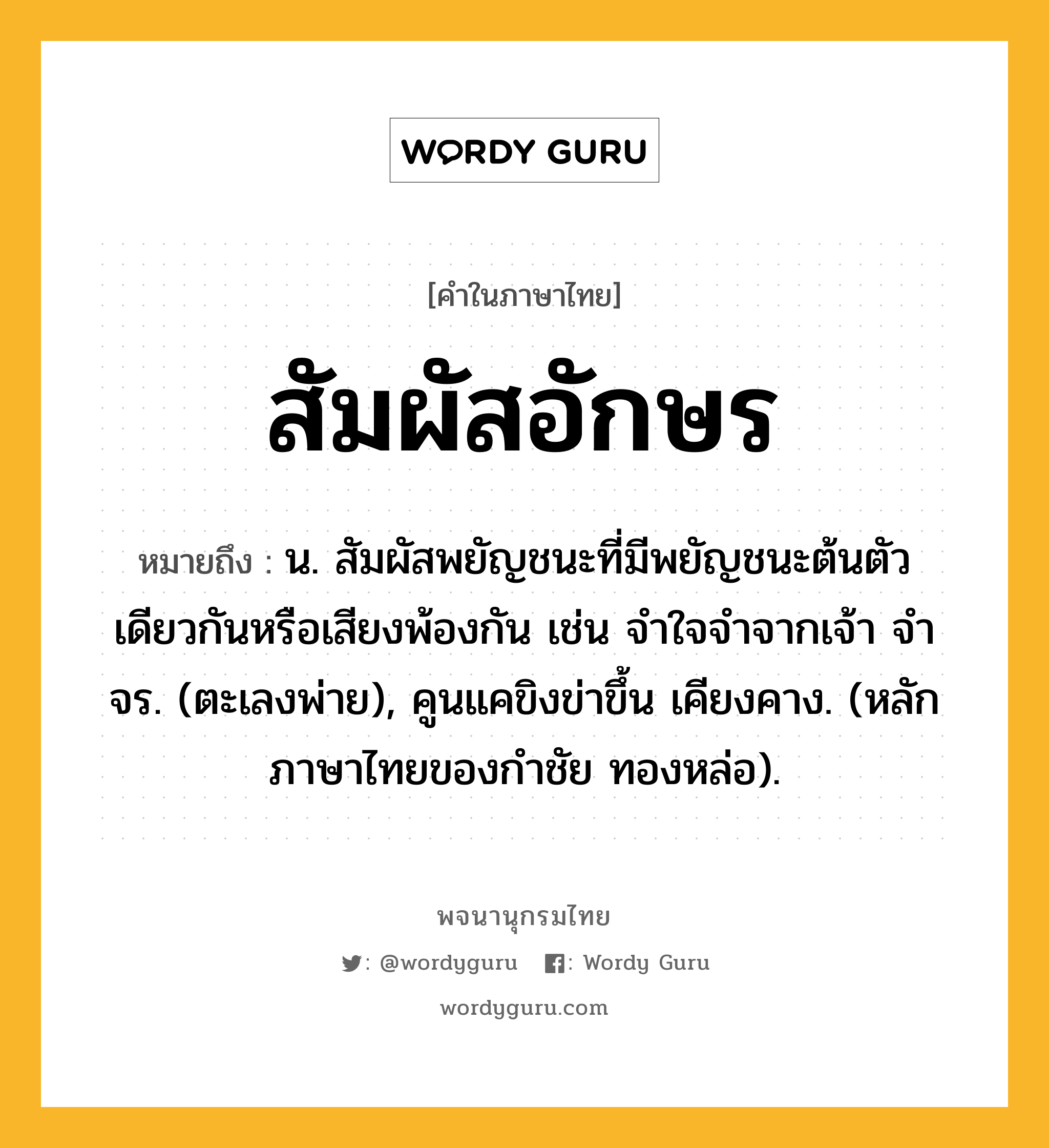 สัมผัสอักษร ความหมาย หมายถึงอะไร?, คำในภาษาไทย สัมผัสอักษร หมายถึง น. สัมผัสพยัญชนะที่มีพยัญชนะต้นตัวเดียวกันหรือเสียงพ้องกัน เช่น จําใจจําจากเจ้า จําจร. (ตะเลงพ่าย), คูนแคขิงข่าขึ้น เคียงคาง. (หลักภาษาไทยของกำชัย ทองหล่อ).