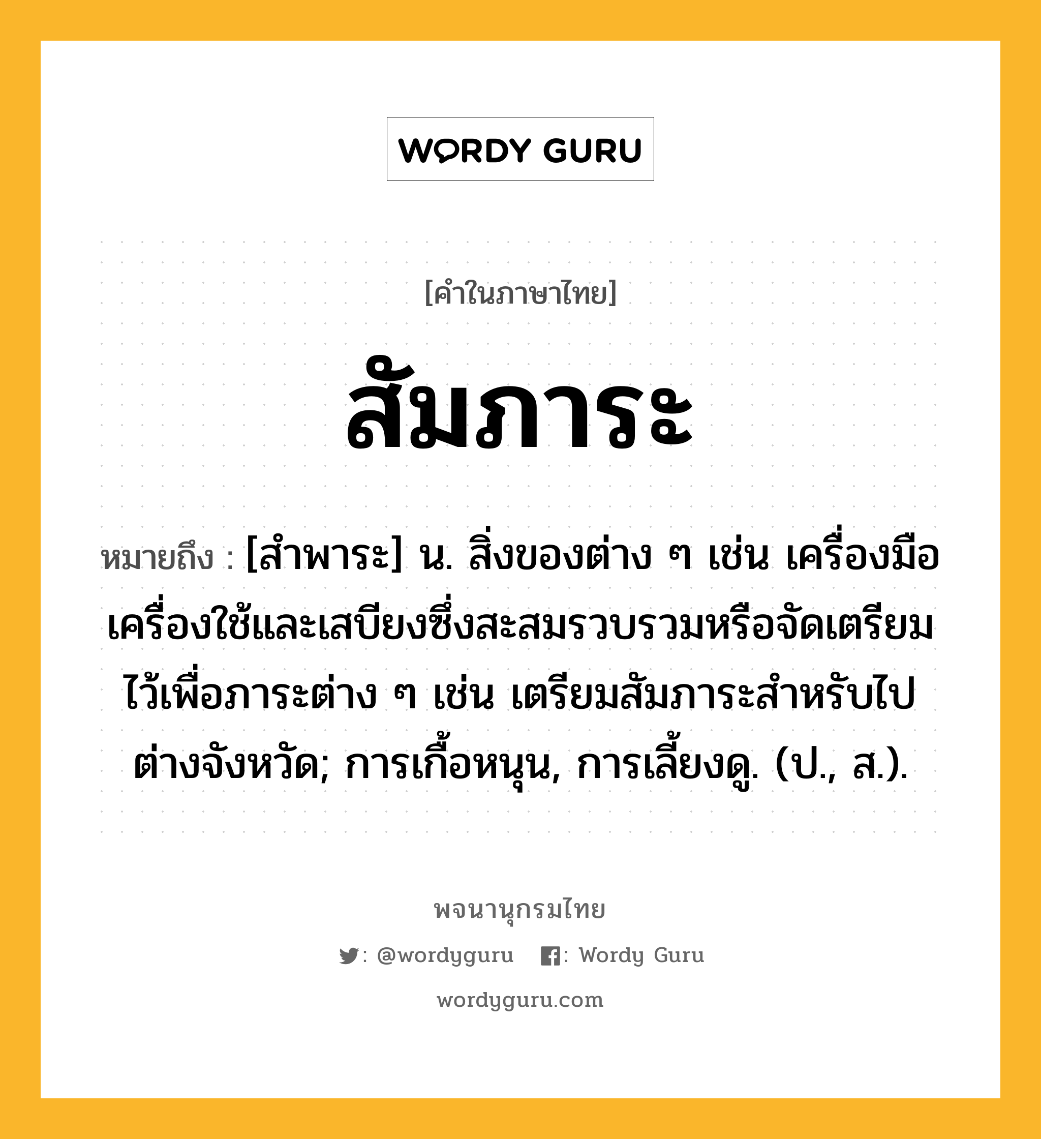 สัมภาระ ความหมาย หมายถึงอะไร?, คำในภาษาไทย สัมภาระ หมายถึง [สำพาระ] น. สิ่งของต่าง ๆ เช่น เครื่องมือเครื่องใช้และเสบียงซึ่งสะสมรวบรวมหรือจัดเตรียมไว้เพื่อภาระต่าง ๆ เช่น เตรียมสัมภาระสำหรับไปต่างจังหวัด; การเกื้อหนุน, การเลี้ยงดู. (ป., ส.).