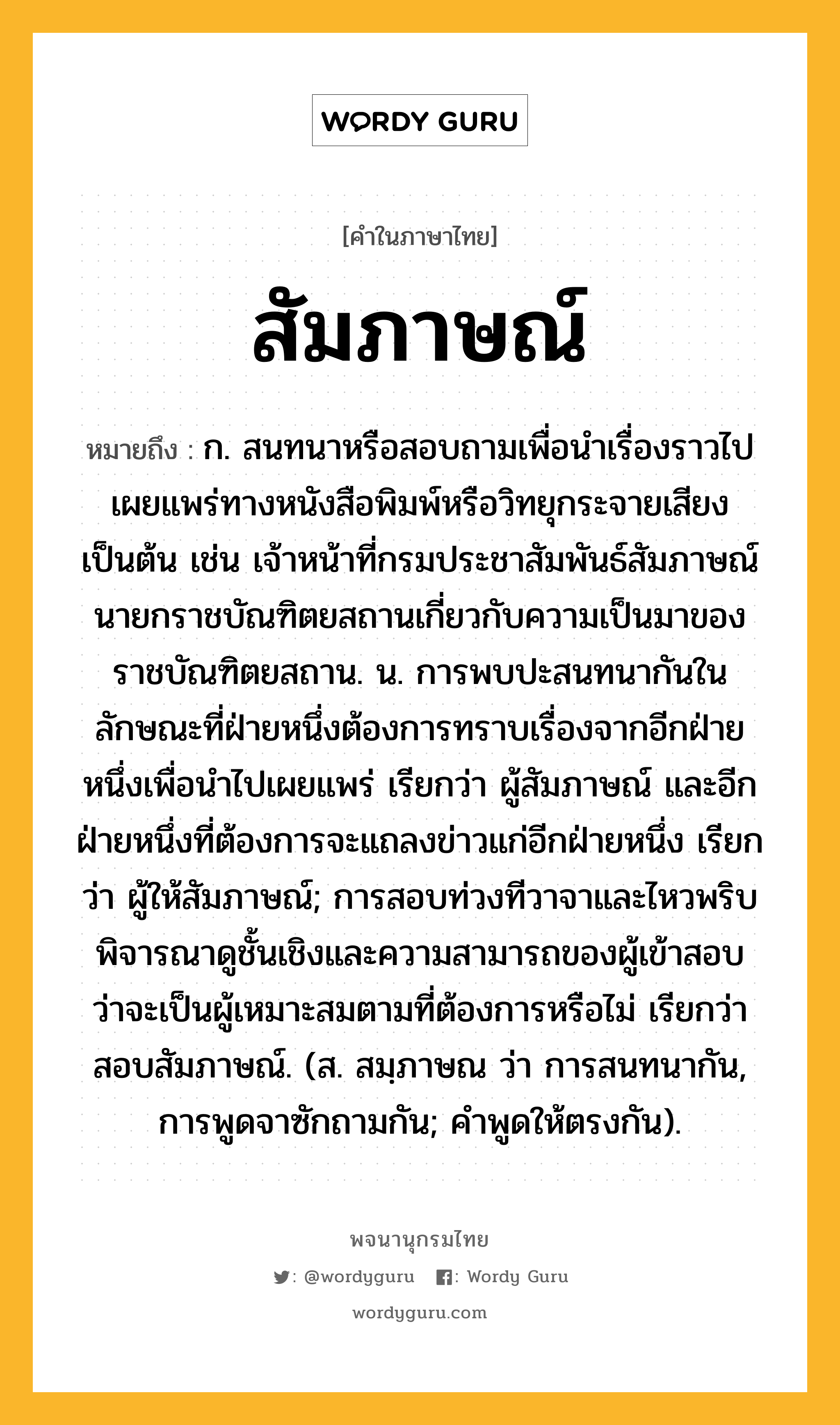 สัมภาษณ์ ความหมาย หมายถึงอะไร?, คำในภาษาไทย สัมภาษณ์ หมายถึง ก. สนทนาหรือสอบถามเพื่อนำเรื่องราวไปเผยแพร่ทางหนังสือพิมพ์หรือวิทยุกระจายเสียงเป็นต้น เช่น เจ้าหน้าที่กรมประชาสัมพันธ์สัมภาษณ์นายกราชบัณฑิตยสถานเกี่ยวกับความเป็นมาของราชบัณฑิตยสถาน. น. การพบปะสนทนากันในลักษณะที่ฝ่ายหนึ่งต้องการทราบเรื่องจากอีกฝ่ายหนึ่งเพื่อนำไปเผยแพร่ เรียกว่า ผู้สัมภาษณ์ และอีกฝ่ายหนึ่งที่ต้องการจะแถลงข่าวแก่อีกฝ่ายหนึ่ง เรียกว่า ผู้ให้สัมภาษณ์; การสอบท่วงทีวาจาและไหวพริบ พิจารณาดูชั้นเชิงและความสามารถของผู้เข้าสอบ ว่าจะเป็นผู้เหมาะสมตามที่ต้องการหรือไม่ เรียกว่า สอบสัมภาษณ์. (ส. สมฺภาษณ ว่า การสนทนากัน, การพูดจาซักถามกัน; คําพูดให้ตรงกัน).