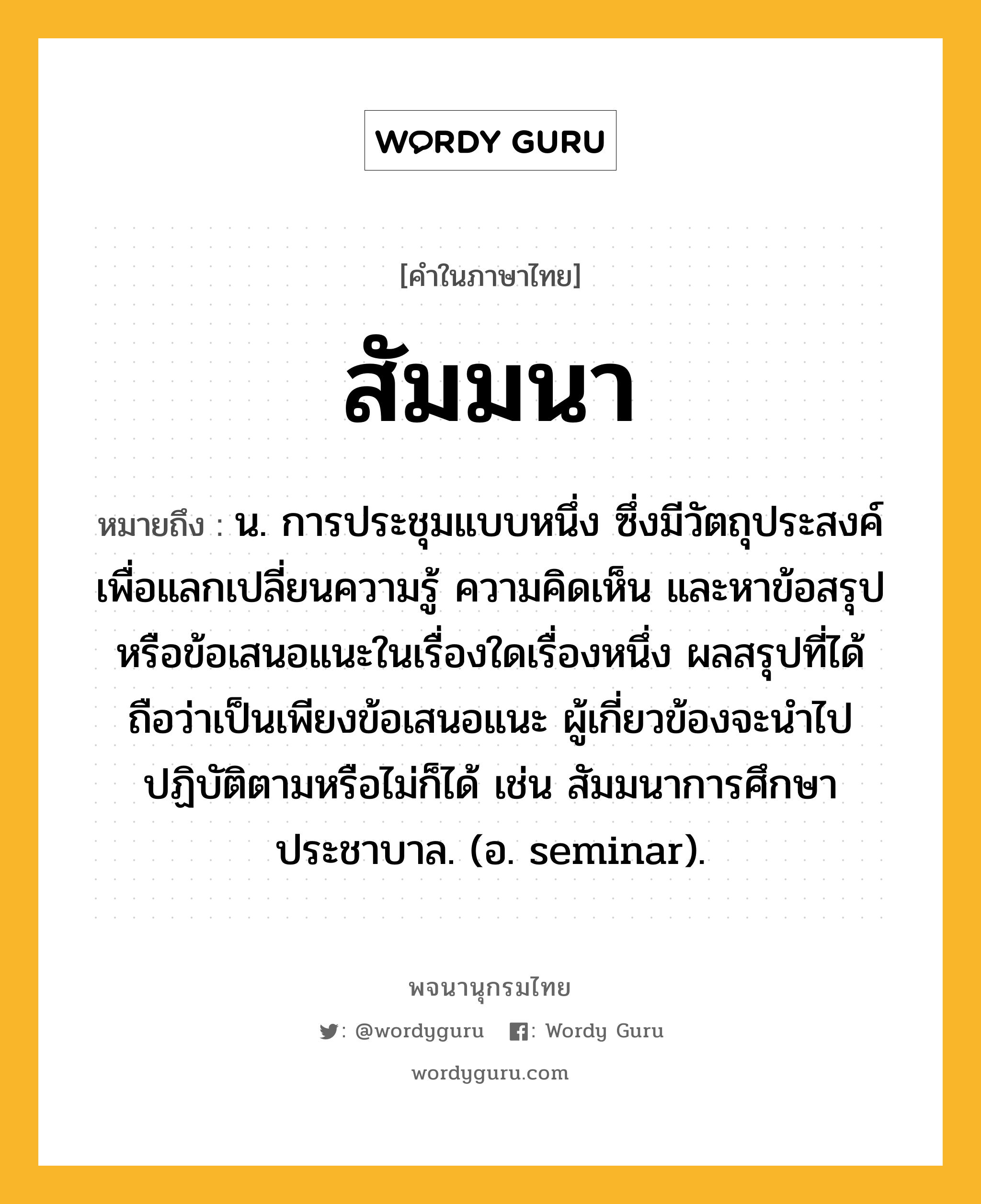 สัมมนา ความหมาย หมายถึงอะไร?, คำในภาษาไทย สัมมนา หมายถึง น. การประชุมแบบหนึ่ง ซึ่งมีวัตถุประสงค์เพื่อแลกเปลี่ยนความรู้ ความคิดเห็น และหาข้อสรุปหรือข้อเสนอแนะในเรื่องใดเรื่องหนึ่ง ผลสรุปที่ได้ถือว่าเป็นเพียงข้อเสนอแนะ ผู้เกี่ยวข้องจะนําไปปฏิบัติตามหรือไม่ก็ได้ เช่น สัมมนาการศึกษาประชาบาล. (อ. seminar).