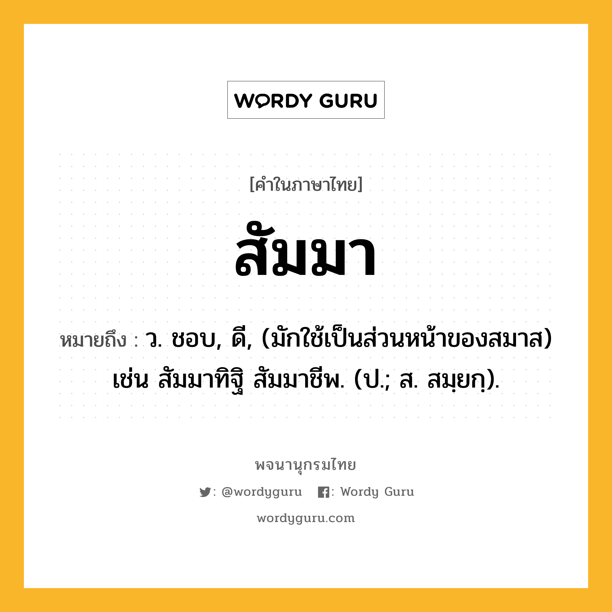 สัมมา ความหมาย หมายถึงอะไร?, คำในภาษาไทย สัมมา หมายถึง ว. ชอบ, ดี, (มักใช้เป็นส่วนหน้าของสมาส) เช่น สัมมาทิฐิ สัมมาชีพ. (ป.; ส. สมฺยกฺ).