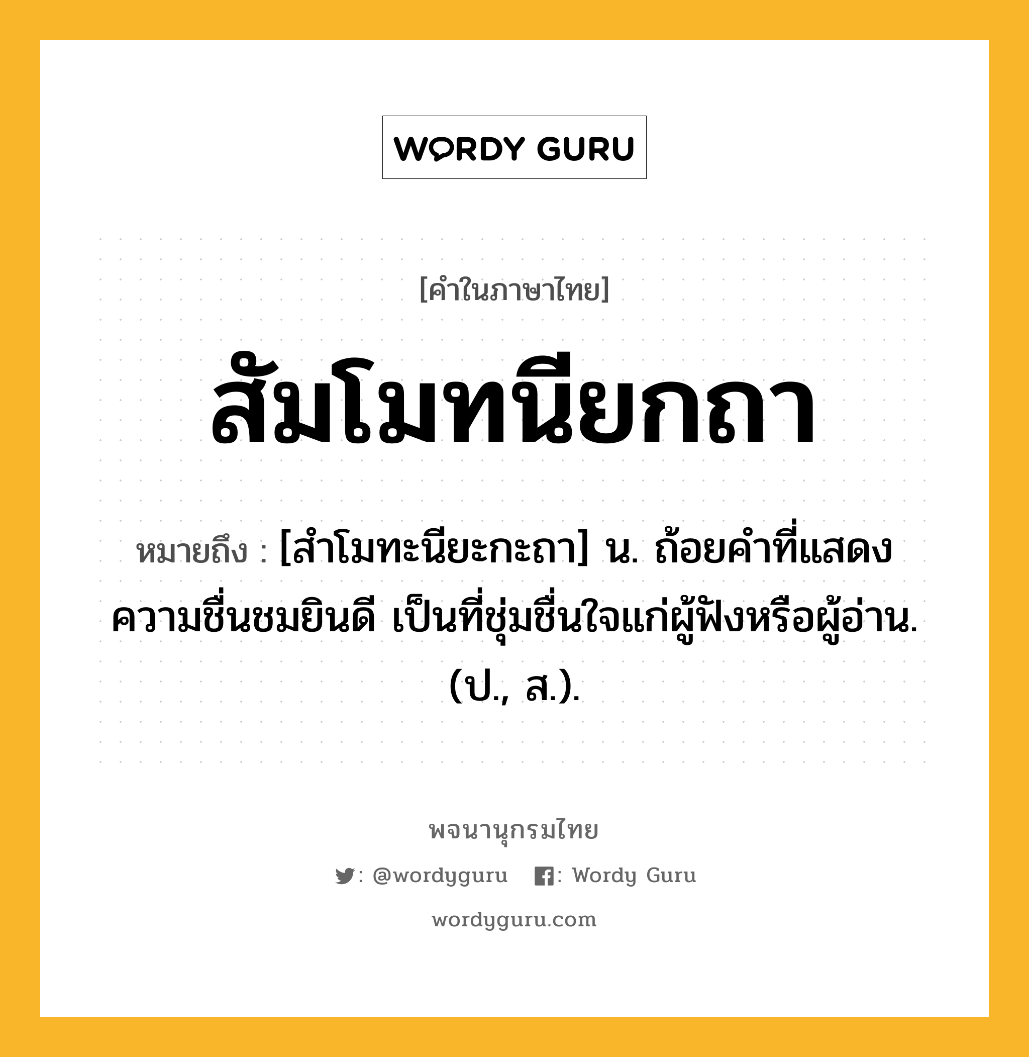 สัมโมทนียกถา ความหมาย หมายถึงอะไร?, คำในภาษาไทย สัมโมทนียกถา หมายถึง [สำโมทะนียะกะถา] น. ถ้อยคําที่แสดงความชื่นชมยินดี เป็นที่ชุ่มชื่นใจแก่ผู้ฟังหรือผู้อ่าน. (ป., ส.).