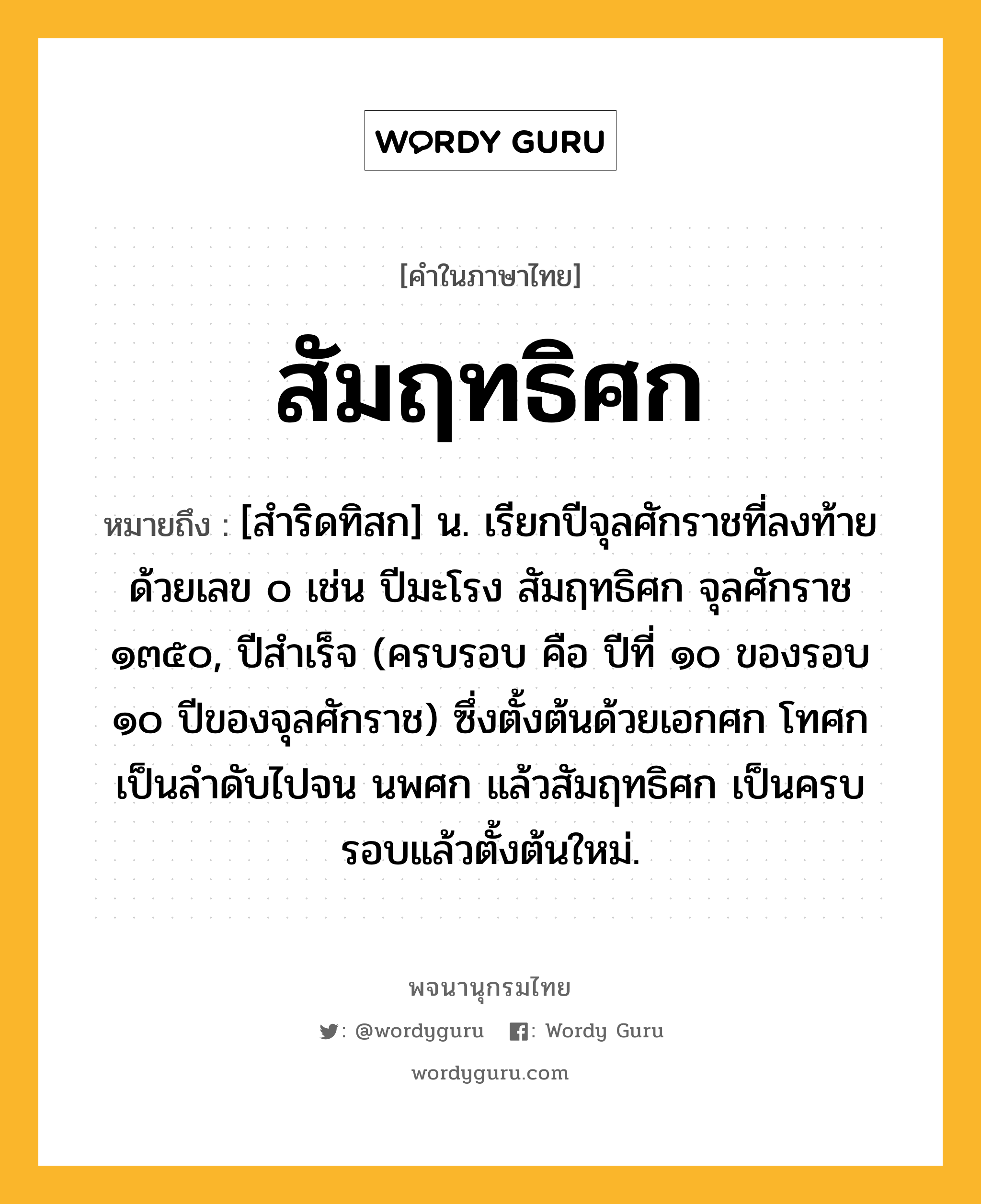 สัมฤทธิศก ความหมาย หมายถึงอะไร?, คำในภาษาไทย สัมฤทธิศก หมายถึง [สำริดทิสก] น. เรียกปีจุลศักราชที่ลงท้ายด้วยเลข ๐ เช่น ปีมะโรง สัมฤทธิศก จุลศักราช ๑๓๕๐, ปีสําเร็จ (ครบรอบ คือ ปีที่ ๑๐ ของรอบ ๑๐ ปีของจุลศักราช) ซึ่งตั้งต้นด้วยเอกศก โทศก เป็นลําดับไปจน นพศก แล้วสัมฤทธิศก เป็นครบรอบแล้วตั้งต้นใหม่.