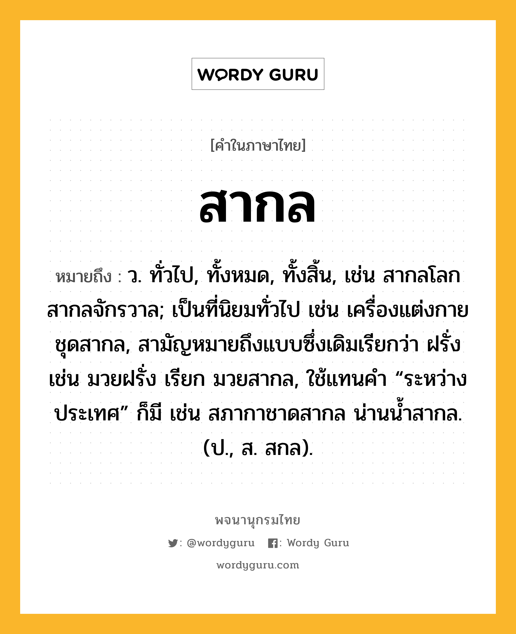 สากล ความหมาย หมายถึงอะไร?, คำในภาษาไทย สากล หมายถึง ว. ทั่วไป, ทั้งหมด, ทั้งสิ้น, เช่น สากลโลก สากลจักรวาล; เป็นที่นิยมทั่วไป เช่น เครื่องแต่งกายชุดสากล, สามัญหมายถึงแบบซึ่งเดิมเรียกว่า ฝรั่ง เช่น มวยฝรั่ง เรียก มวยสากล, ใช้แทนคํา “ระหว่างประเทศ” ก็มี เช่น สภากาชาดสากล น่านน้ำสากล. (ป., ส. สกล).