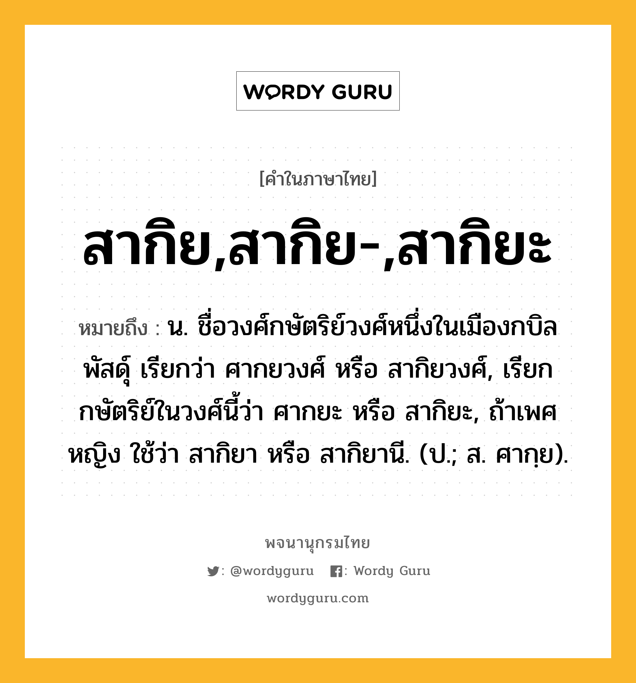 สากิย,สากิย-,สากิยะ ความหมาย หมายถึงอะไร?, คำในภาษาไทย สากิย,สากิย-,สากิยะ หมายถึง น. ชื่อวงศ์กษัตริย์วงศ์หนึ่งในเมืองกบิลพัสดุ์ เรียกว่า ศากยวงศ์ หรือ สากิยวงศ์, เรียกกษัตริย์ในวงศ์นี้ว่า ศากยะ หรือ สากิยะ, ถ้าเพศหญิง ใช้ว่า สากิยา หรือ สากิยานี. (ป.; ส. ศากฺย).