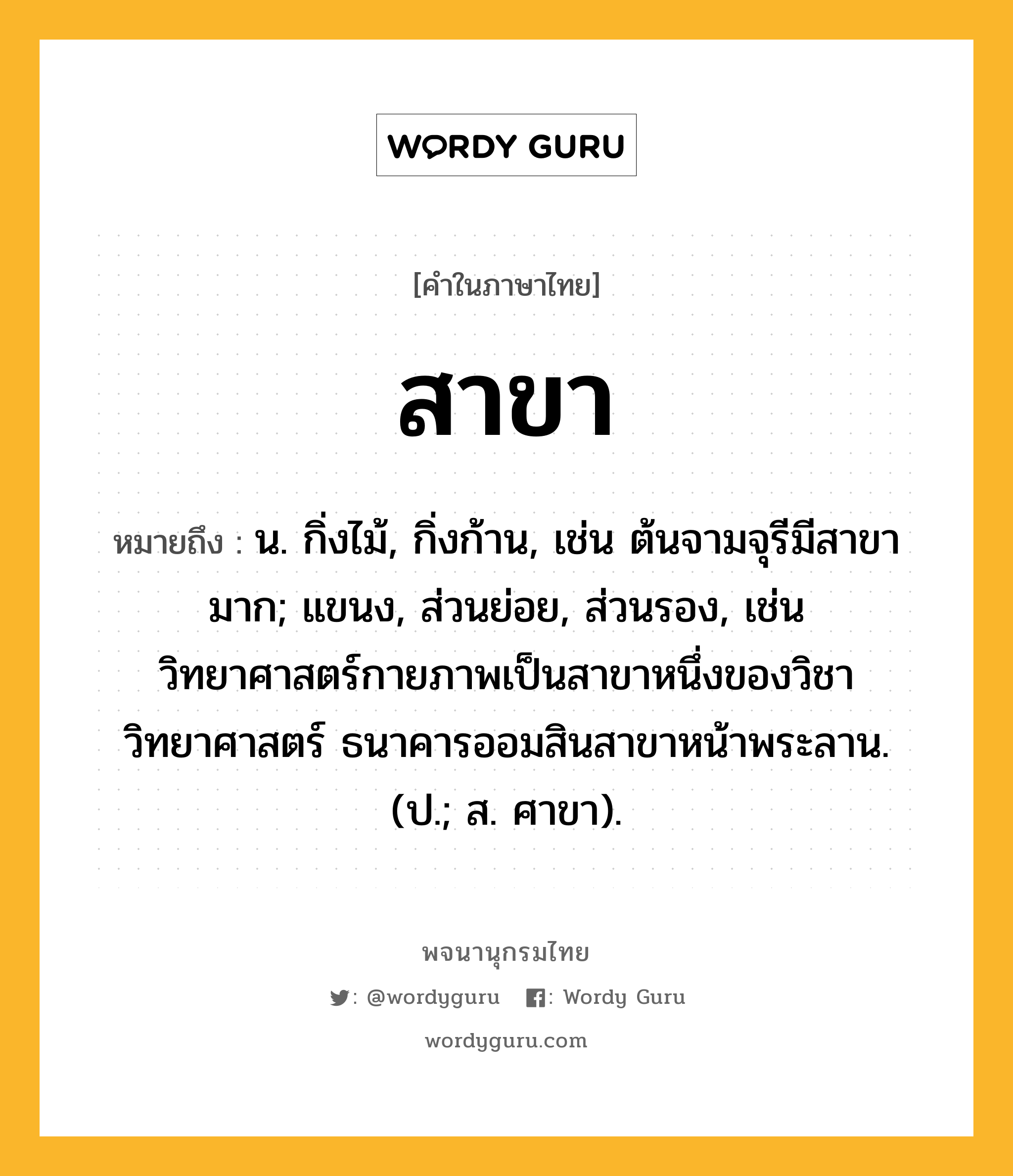 สาขา ความหมาย หมายถึงอะไร?, คำในภาษาไทย สาขา หมายถึง น. กิ่งไม้, กิ่งก้าน, เช่น ต้นจามจุรีมีสาขามาก; แขนง, ส่วนย่อย, ส่วนรอง, เช่น วิทยาศาสตร์กายภาพเป็นสาขาหนึ่งของวิชาวิทยาศาสตร์ ธนาคารออมสินสาขาหน้าพระลาน. (ป.; ส. ศาขา).