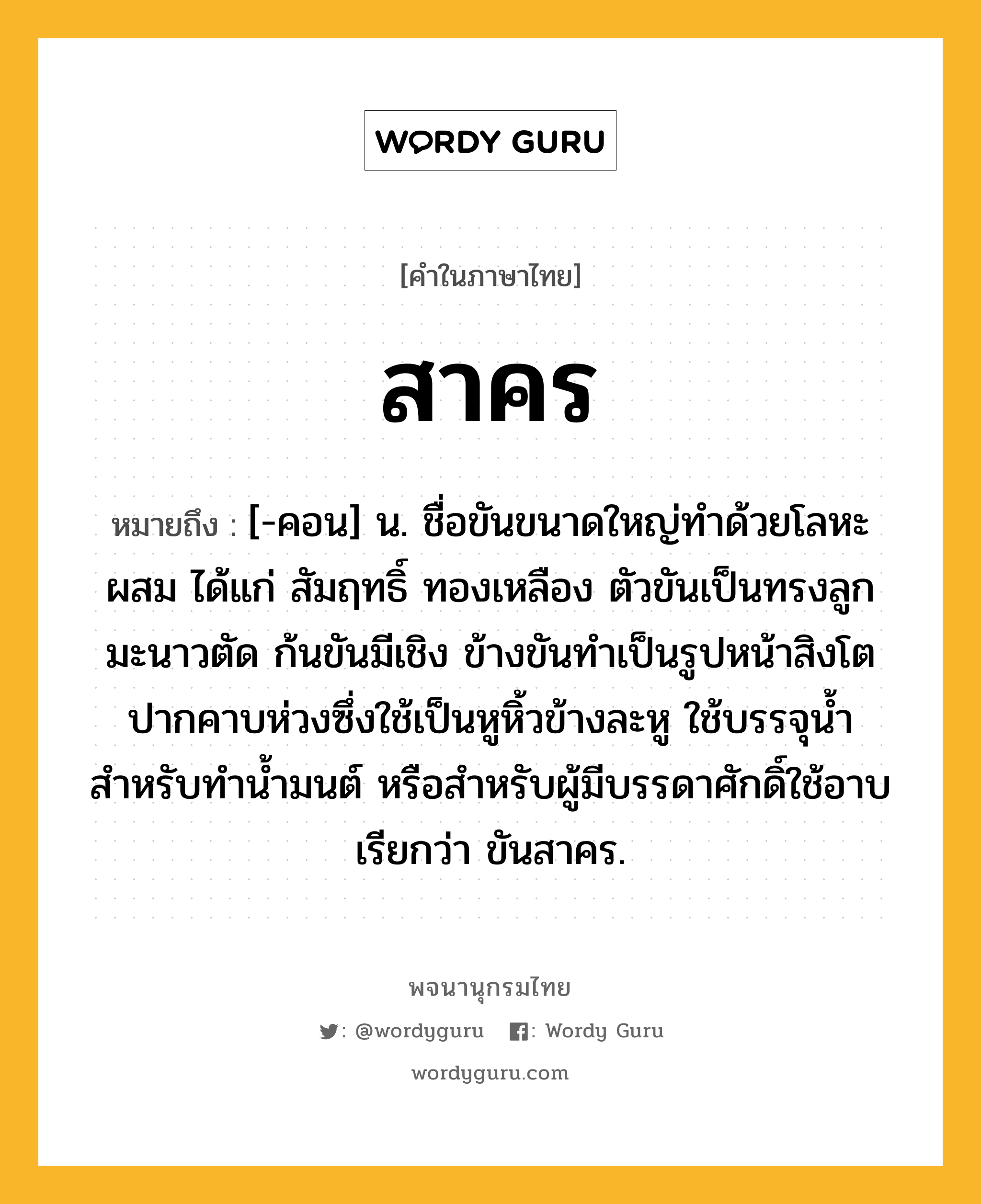 สาคร ความหมาย หมายถึงอะไร?, คำในภาษาไทย สาคร หมายถึง [-คอน] น. ชื่อขันขนาดใหญ่ทำด้วยโลหะผสม ได้แก่ สัมฤทธิ์ ทองเหลือง ตัวขันเป็นทรงลูกมะนาวตัด ก้นขันมีเชิง ข้างขันทำเป็นรูปหน้าสิงโตปากคาบห่วงซึ่งใช้เป็นหูหิ้วข้างละหู ใช้บรรจุน้ำสำหรับทำน้ำมนต์ หรือสำหรับผู้มีบรรดาศักดิ์ใช้อาบ เรียกว่า ขันสาคร.