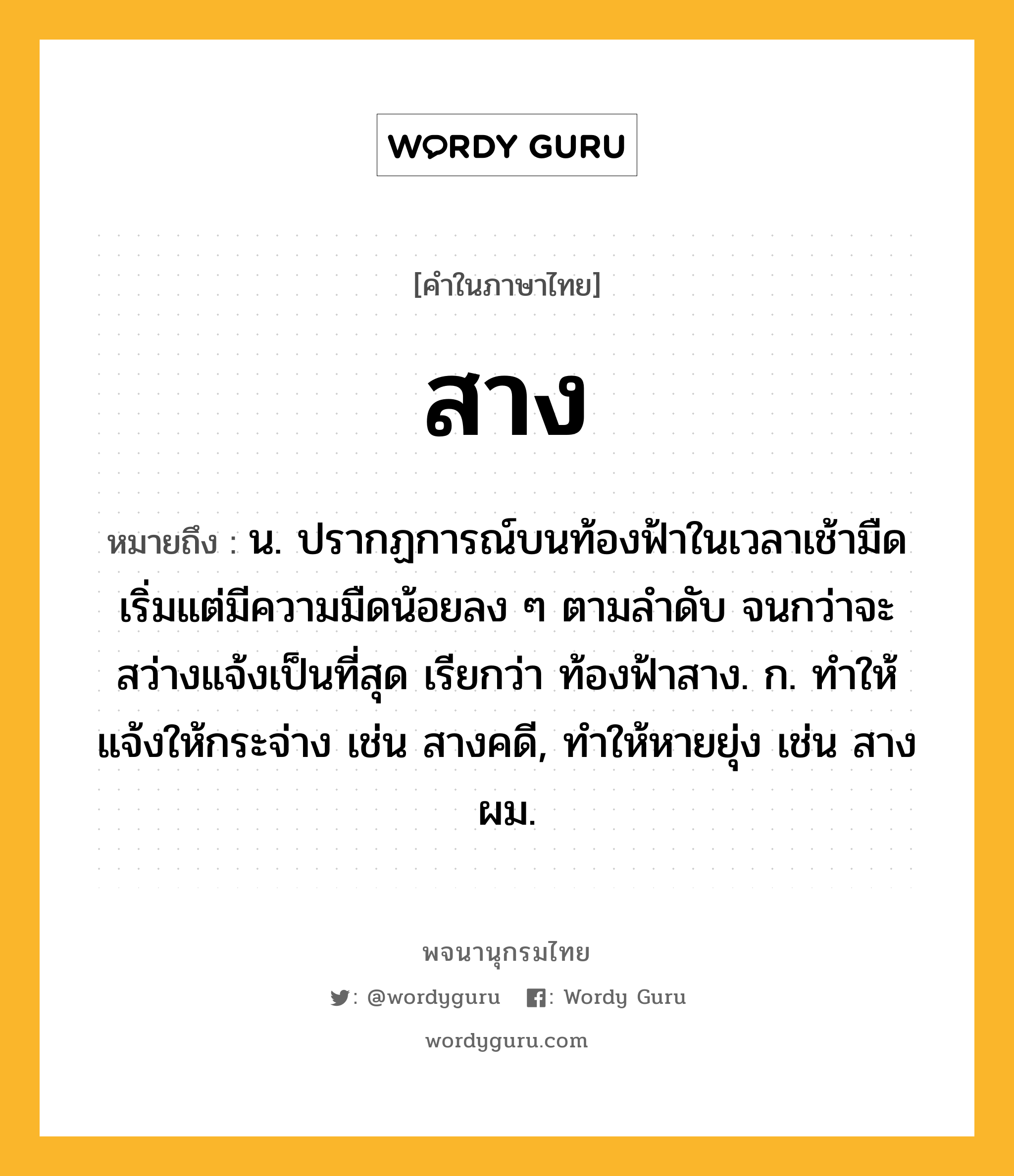 สาง ความหมาย หมายถึงอะไร?, คำในภาษาไทย สาง หมายถึง น. ปรากฏการณ์บนท้องฟ้าในเวลาเช้ามืด เริ่มแต่มีความมืดน้อยลง ๆ ตามลําดับ จนกว่าจะสว่างแจ้งเป็นที่สุด เรียกว่า ท้องฟ้าสาง. ก. ทําให้แจ้งให้กระจ่าง เช่น สางคดี, ทําให้หายยุ่ง เช่น สางผม.