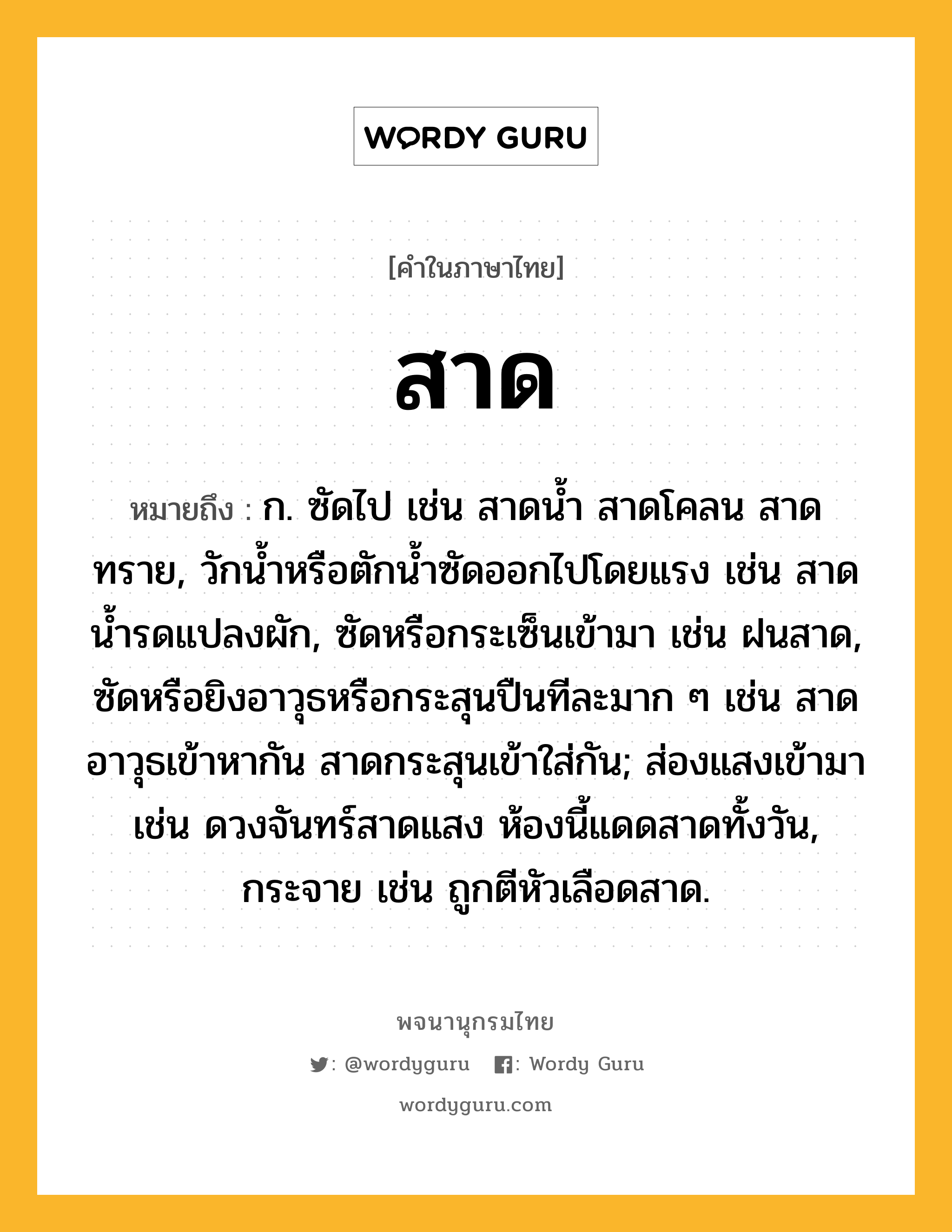 สาด ความหมาย หมายถึงอะไร?, คำในภาษาไทย สาด หมายถึง ก. ซัดไป เช่น สาดน้ำ สาดโคลน สาดทราย, วักน้ำหรือตักน้ำซัดออกไปโดยแรง เช่น สาดน้ำรดแปลงผัก, ซัดหรือกระเซ็นเข้ามา เช่น ฝนสาด, ซัดหรือยิงอาวุธหรือกระสุนปืนทีละมาก ๆ เช่น สาดอาวุธเข้าหากัน สาดกระสุนเข้าใส่กัน; ส่องแสงเข้ามา เช่น ดวงจันทร์สาดแสง ห้องนี้แดดสาดทั้งวัน, กระจาย เช่น ถูกตีหัวเลือดสาด.