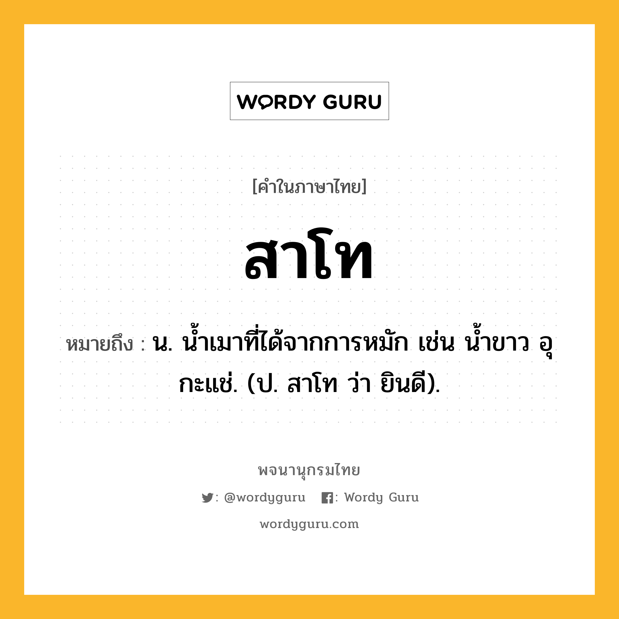 สาโท ความหมาย หมายถึงอะไร?, คำในภาษาไทย สาโท หมายถึง น. น้ำเมาที่ได้จากการหมัก เช่น น้ำขาว อุ กะแช่. (ป. สาโท ว่า ยินดี).