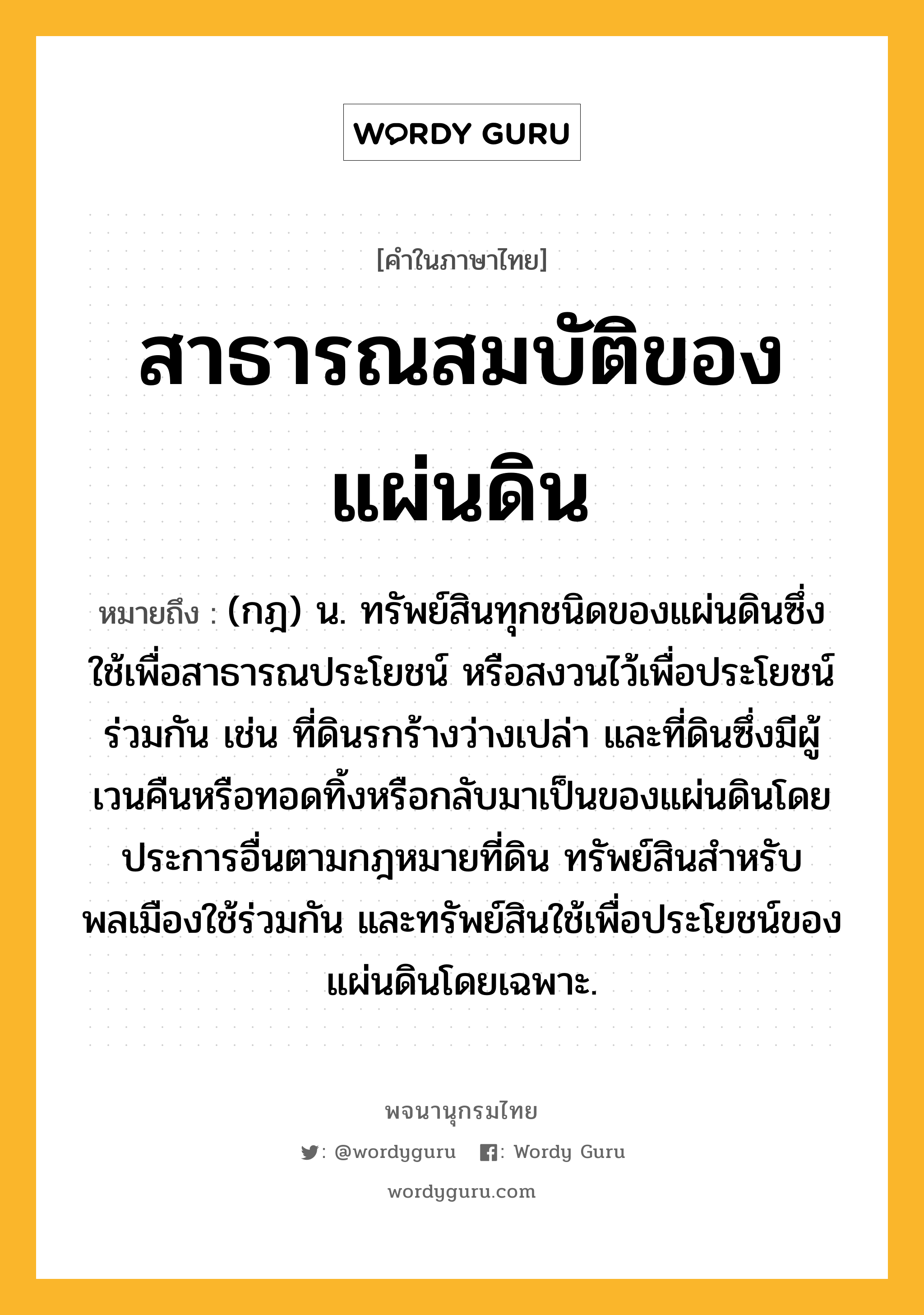 สาธารณสมบัติของแผ่นดิน ความหมาย หมายถึงอะไร?, คำในภาษาไทย สาธารณสมบัติของแผ่นดิน หมายถึง (กฎ) น. ทรัพย์สินทุกชนิดของแผ่นดินซึ่งใช้เพื่อสาธารณประโยชน์ หรือสงวนไว้เพื่อประโยชน์ร่วมกัน เช่น ที่ดินรกร้างว่างเปล่า และที่ดินซึ่งมีผู้เวนคืนหรือทอดทิ้งหรือกลับมาเป็นของแผ่นดินโดยประการอื่นตามกฎหมายที่ดิน ทรัพย์สินสําหรับพลเมืองใช้ร่วมกัน และทรัพย์สินใช้เพื่อประโยชน์ของแผ่นดินโดยเฉพาะ.