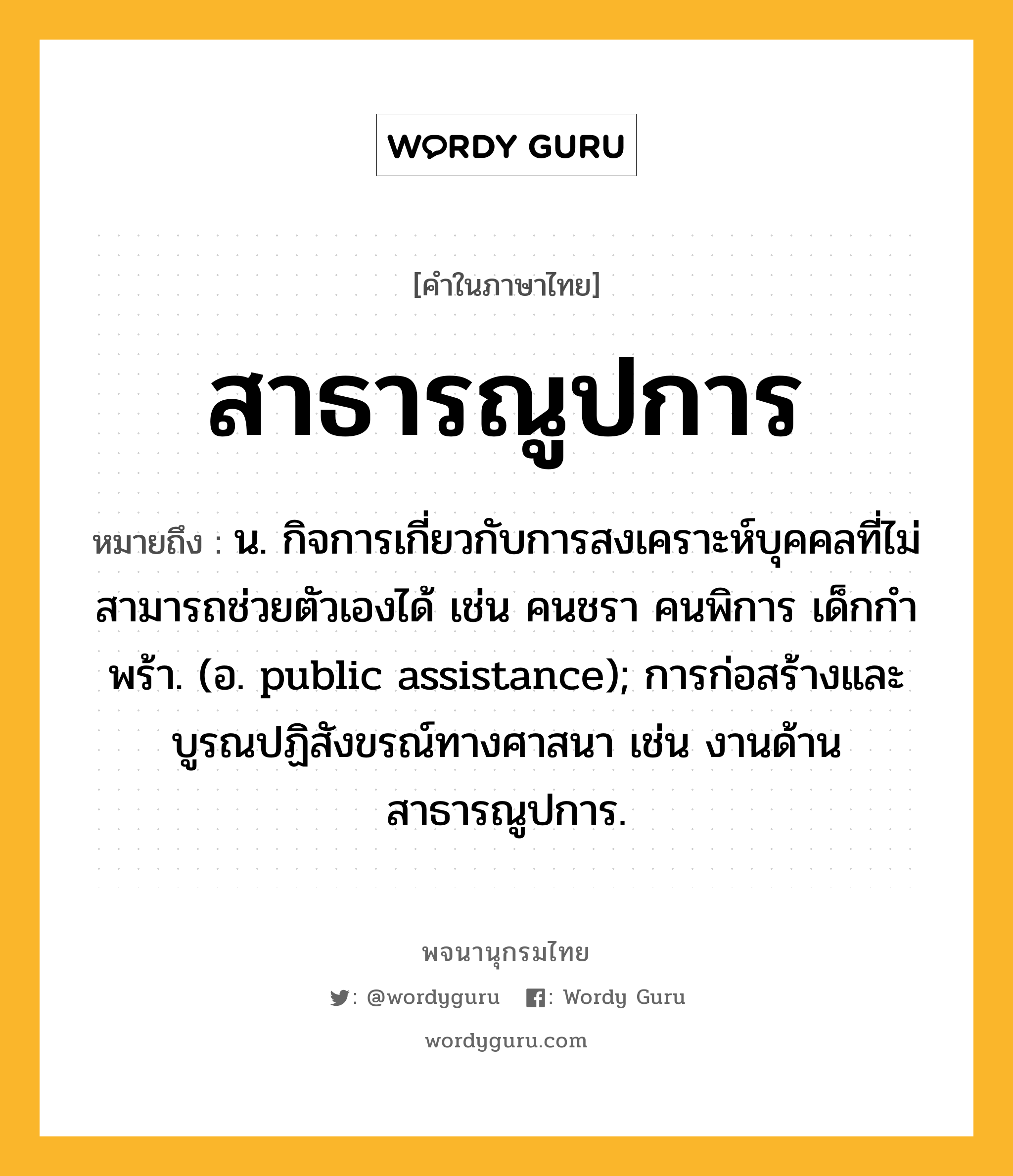 สาธารณูปการ ความหมาย หมายถึงอะไร?, คำในภาษาไทย สาธารณูปการ หมายถึง น. กิจการเกี่ยวกับการสงเคราะห์บุคคลที่ไม่สามารถช่วยตัวเองได้ เช่น คนชรา คนพิการ เด็กกําพร้า. (อ. public assistance); การก่อสร้างและบูรณปฏิสังขรณ์ทางศาสนา เช่น งานด้านสาธารณูปการ.