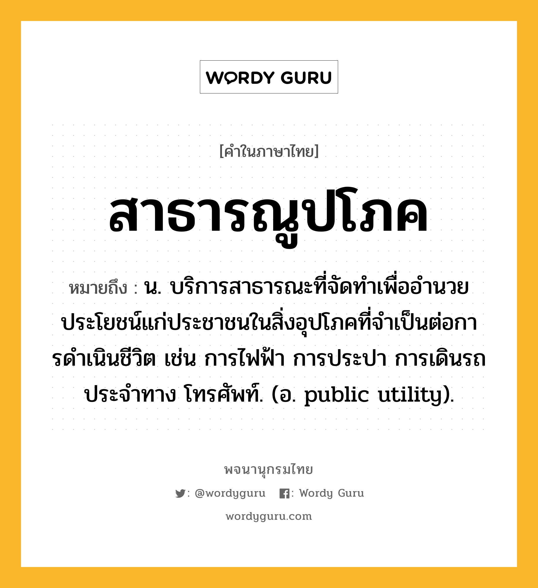 สาธารณูปโภค ความหมาย หมายถึงอะไร?, คำในภาษาไทย สาธารณูปโภค หมายถึง น. บริการสาธารณะที่จัดทําเพื่ออํานวยประโยชน์แก่ประชาชนในสิ่งอุปโภคที่จําเป็นต่อการดําเนินชีวิต เช่น การไฟฟ้า การประปา การเดินรถประจําทาง โทรศัพท์. (อ. public utility).