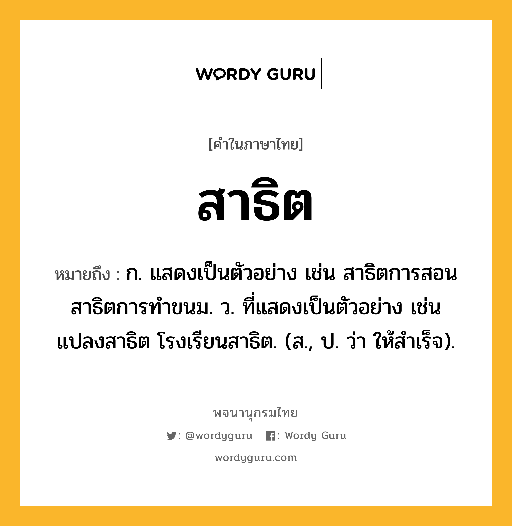 สาธิต ความหมาย หมายถึงอะไร?, คำในภาษาไทย สาธิต หมายถึง ก. แสดงเป็นตัวอย่าง เช่น สาธิตการสอน สาธิตการทำขนม. ว. ที่แสดงเป็นตัวอย่าง เช่น แปลงสาธิต โรงเรียนสาธิต. (ส., ป. ว่า ให้สําเร็จ).