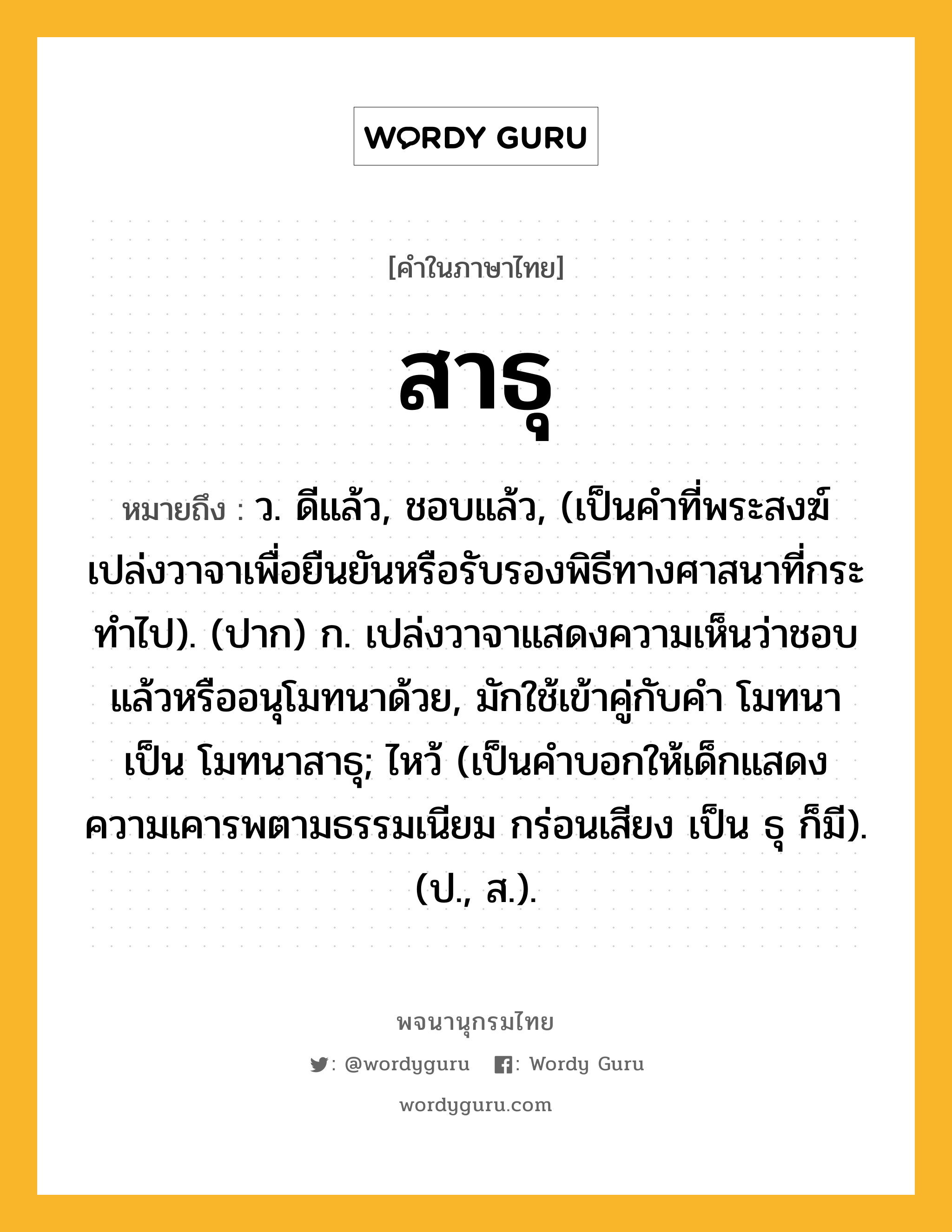 สาธุ ความหมาย หมายถึงอะไร?, คำในภาษาไทย สาธุ หมายถึง ว. ดีแล้ว, ชอบแล้ว, (เป็นคําที่พระสงฆ์เปล่งวาจาเพื่อยืนยันหรือรับรองพิธีทางศาสนาที่กระทําไป). (ปาก) ก. เปล่งวาจาแสดงความเห็นว่าชอบแล้วหรืออนุโมทนาด้วย, มักใช้เข้าคู่กับคำ โมทนา เป็น โมทนาสาธุ; ไหว้ (เป็นคําบอกให้เด็กแสดงความเคารพตามธรรมเนียม กร่อนเสียง เป็น ธุ ก็มี). (ป., ส.).