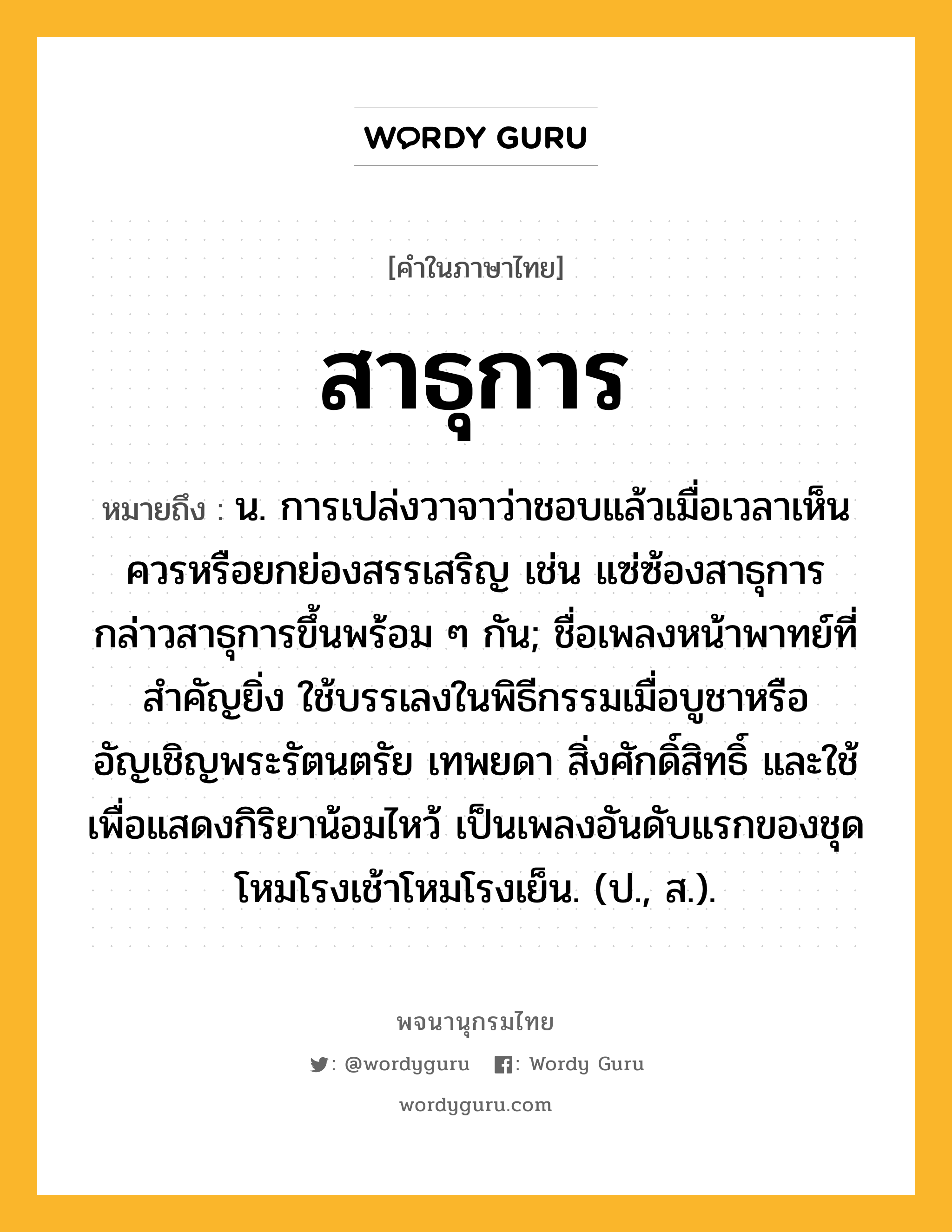 สาธุการ ความหมาย หมายถึงอะไร?, คำในภาษาไทย สาธุการ หมายถึง น. การเปล่งวาจาว่าชอบแล้วเมื่อเวลาเห็นควรหรือยกย่องสรรเสริญ เช่น แซ่ซ้องสาธุการ กล่าวสาธุการขึ้นพร้อม ๆ กัน; ชื่อเพลงหน้าพาทย์ที่สําคัญยิ่ง ใช้บรรเลงในพิธีกรรมเมื่อบูชาหรืออัญเชิญพระรัตนตรัย เทพยดา สิ่งศักดิ์สิทธิ์ และใช้เพื่อแสดงกิริยาน้อมไหว้ เป็นเพลงอันดับแรกของชุดโหมโรงเช้าโหมโรงเย็น. (ป., ส.).