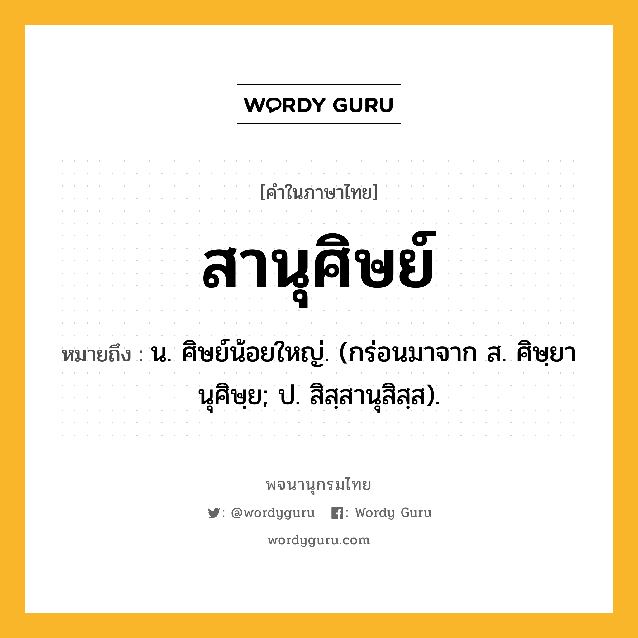 สานุศิษย์ ความหมาย หมายถึงอะไร?, คำในภาษาไทย สานุศิษย์ หมายถึง น. ศิษย์น้อยใหญ่. (กร่อนมาจาก ส. ศิษฺยานุศิษฺย; ป. สิสฺสานุสิสฺส).