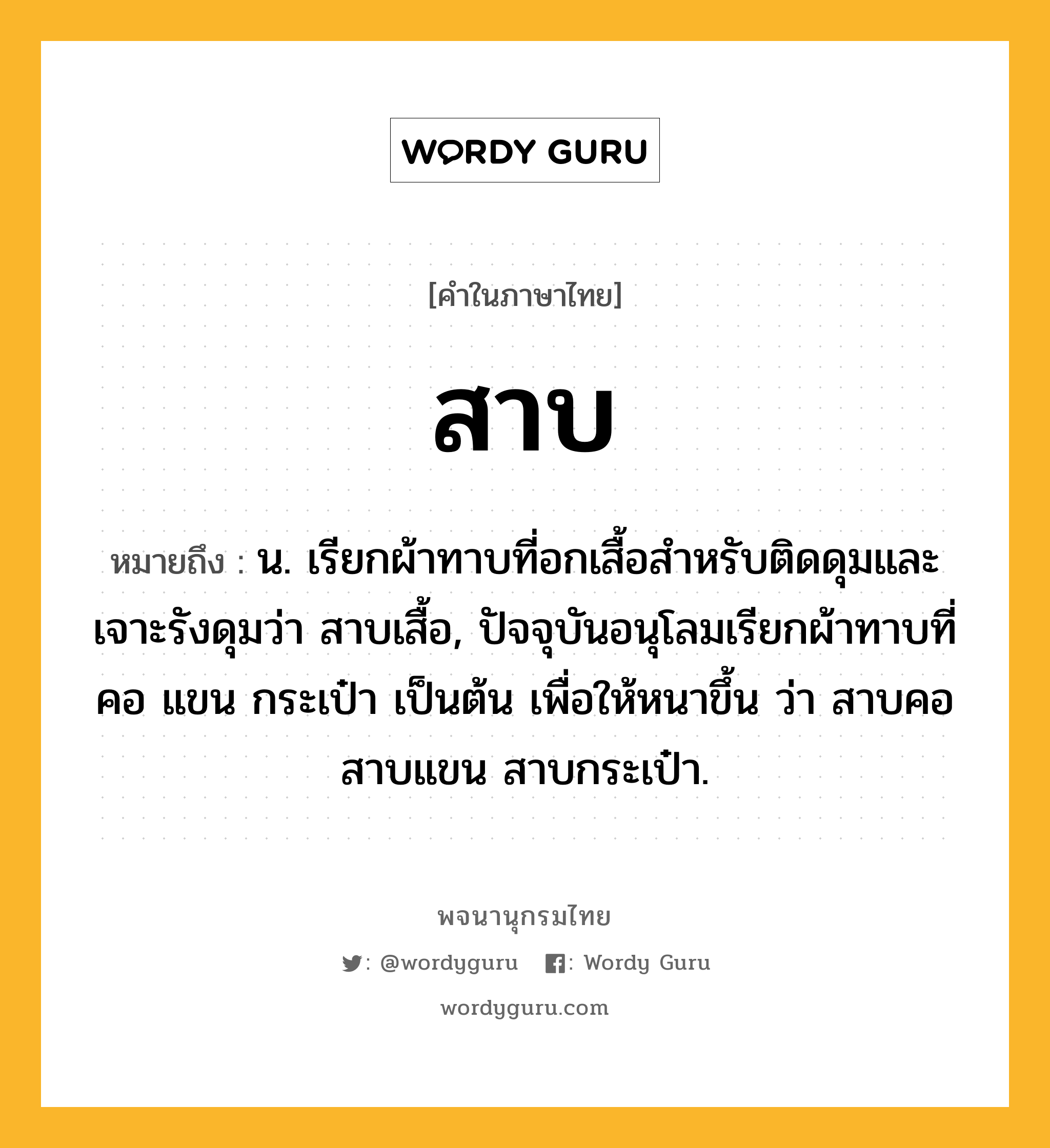 สาบ ความหมาย หมายถึงอะไร?, คำในภาษาไทย สาบ หมายถึง น. เรียกผ้าทาบที่อกเสื้อสําหรับติดดุมและเจาะรังดุมว่า สาบเสื้อ, ปัจจุบันอนุโลมเรียกผ้าทาบที่คอ แขน กระเป๋า เป็นต้น เพื่อให้หนาขึ้น ว่า สาบคอ สาบแขน สาบกระเป๋า.