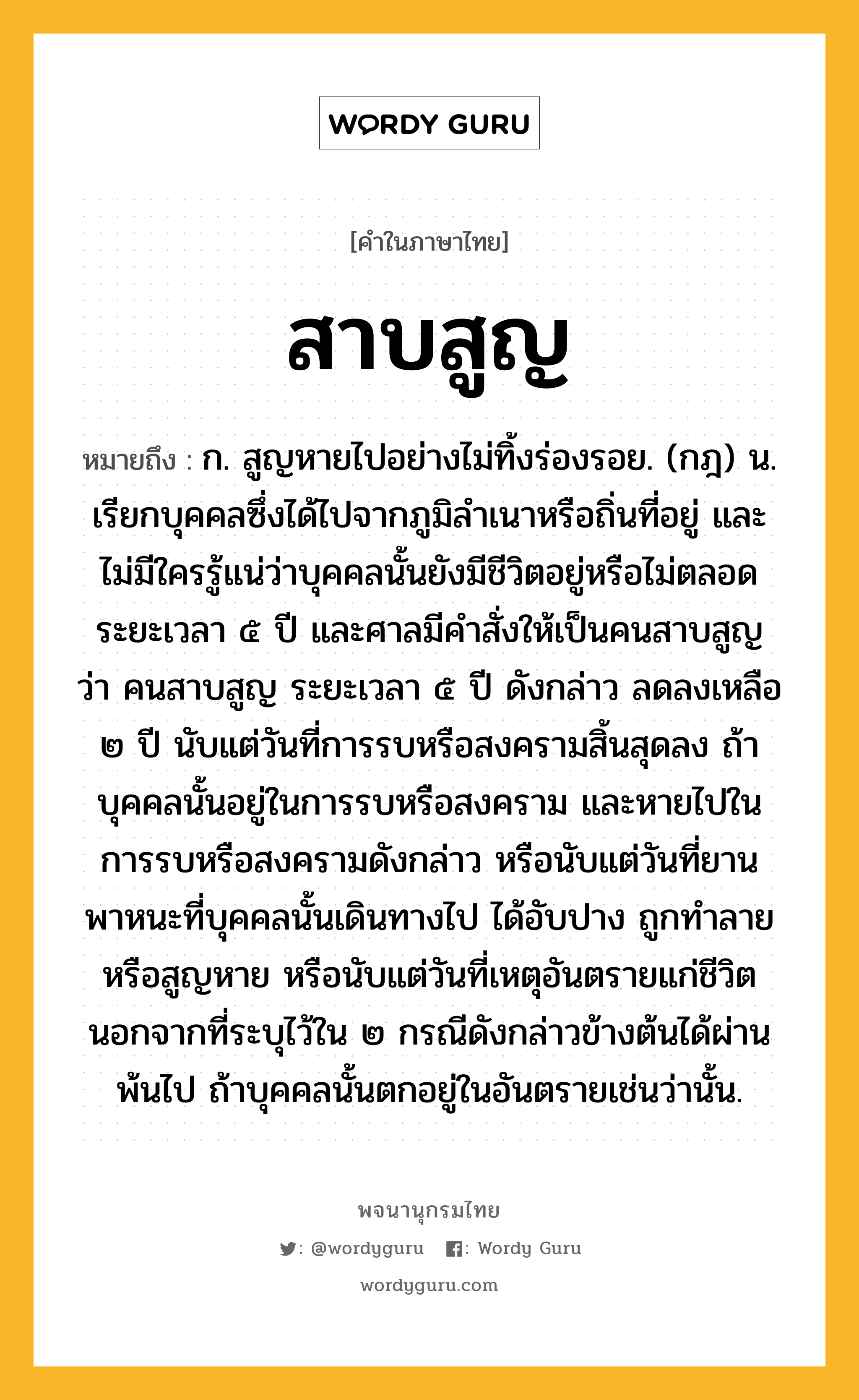 สาบสูญ ความหมาย หมายถึงอะไร?, คำในภาษาไทย สาบสูญ หมายถึง ก. สูญหายไปอย่างไม่ทิ้งร่องรอย. (กฎ) น. เรียกบุคคลซึ่งได้ไปจากภูมิลําเนาหรือถิ่นที่อยู่ และไม่มีใครรู้แน่ว่าบุคคลนั้นยังมีชีวิตอยู่หรือไม่ตลอดระยะเวลา ๕ ปี และศาลมีคําสั่งให้เป็นคนสาบสูญ ว่า คนสาบสูญ ระยะเวลา ๕ ปี ดังกล่าว ลดลงเหลือ ๒ ปี นับแต่วันที่การรบหรือสงครามสิ้นสุดลง ถ้าบุคคลนั้นอยู่ในการรบหรือสงคราม และหายไปในการรบหรือสงครามดังกล่าว หรือนับแต่วันที่ยานพาหนะที่บุคคลนั้นเดินทางไป ได้อับปาง ถูกทำลายหรือสูญหาย หรือนับแต่วันที่เหตุอันตรายแก่ชีวิต นอกจากที่ระบุไว้ใน ๒ กรณีดังกล่าวข้างต้นได้ผ่านพ้นไป ถ้าบุคคลนั้นตกอยู่ในอันตรายเช่นว่านั้น.