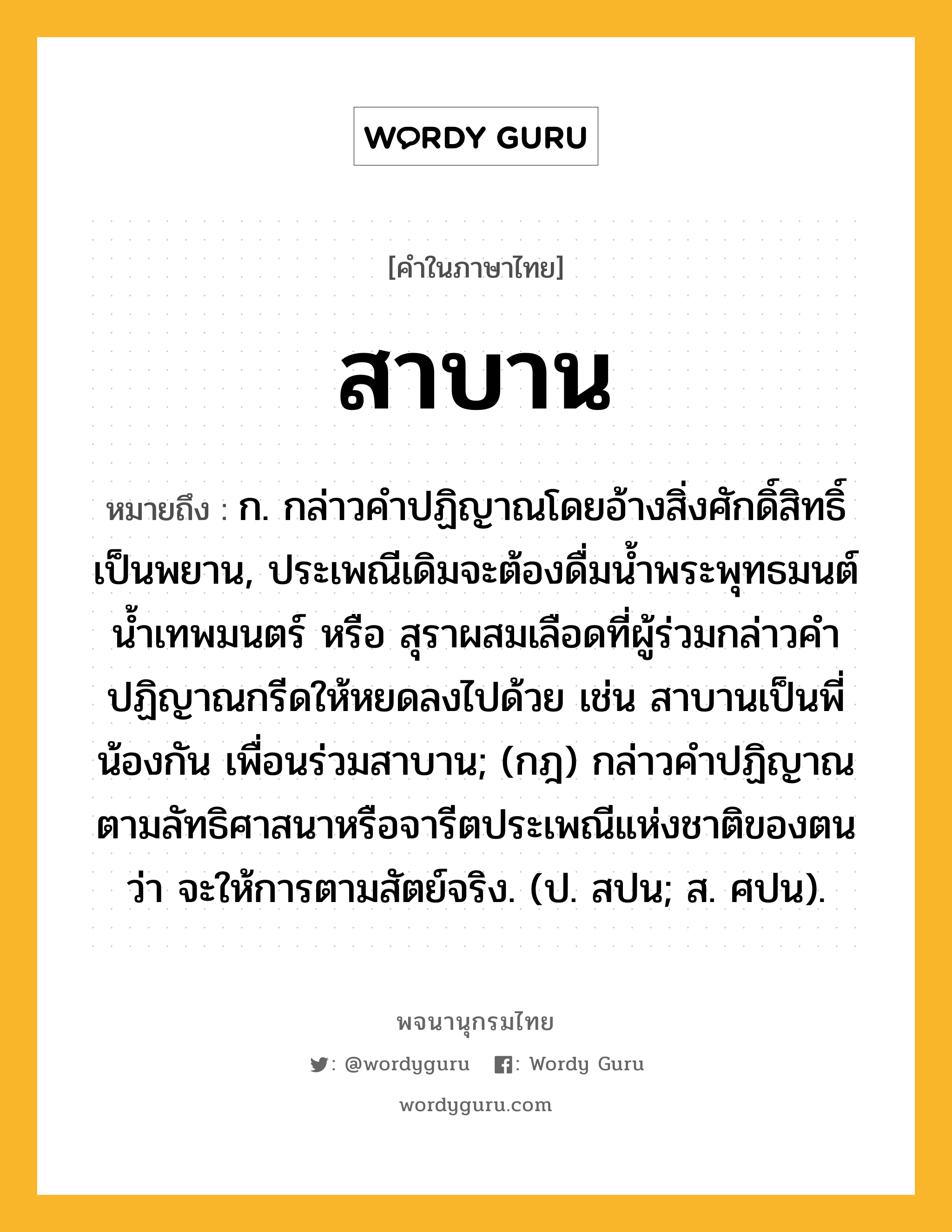 สาบาน ความหมาย หมายถึงอะไร?, คำในภาษาไทย สาบาน หมายถึง ก. กล่าวคําปฏิญาณโดยอ้างสิ่งศักดิ์สิทธิ์เป็นพยาน, ประเพณีเดิมจะต้องดื่มนํ้าพระพุทธมนต์ นํ้าเทพมนตร์ หรือ สุราผสมเลือดที่ผู้ร่วมกล่าวคำปฏิญาณกรีดให้หยดลงไปด้วย เช่น สาบานเป็นพี่น้องกัน เพื่อนร่วมสาบาน; (กฎ) กล่าวคําปฏิญาณตามลัทธิศาสนาหรือจารีตประเพณีแห่งชาติของตนว่า จะให้การตามสัตย์จริง. (ป. สปน; ส. ศปน).