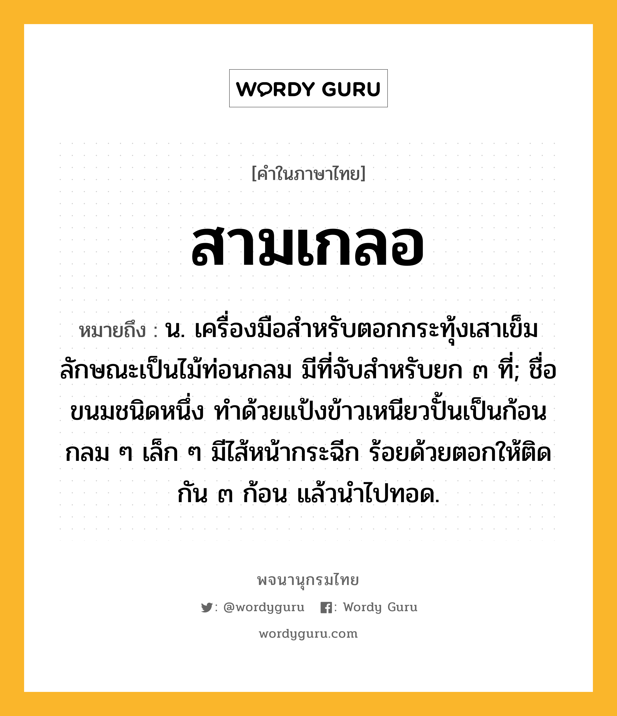 สามเกลอ ความหมาย หมายถึงอะไร?, คำในภาษาไทย สามเกลอ หมายถึง น. เครื่องมือสำหรับตอกกระทุ้งเสาเข็ม ลักษณะเป็นไม้ท่อนกลม มีที่จับสำหรับยก ๓ ที่; ชื่อขนมชนิดหนึ่ง ทำด้วยแป้งข้าวเหนียวปั้นเป็นก้อนกลม ๆ เล็ก ๆ มีไส้หน้ากระฉีก ร้อยด้วยตอกให้ติดกัน ๓ ก้อน แล้วนำไปทอด.