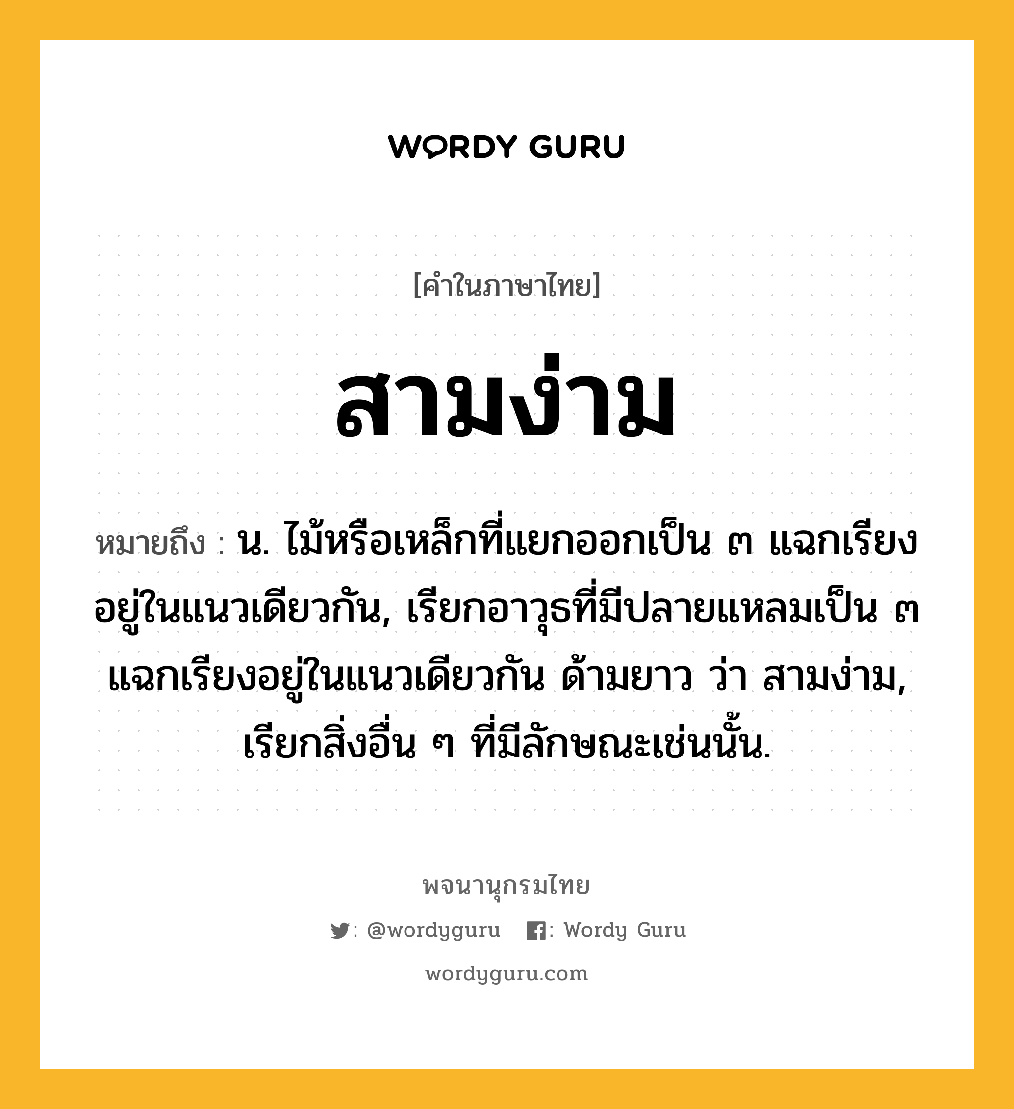 สามง่าม ความหมาย หมายถึงอะไร?, คำในภาษาไทย สามง่าม หมายถึง น. ไม้หรือเหล็กที่แยกออกเป็น ๓ แฉกเรียงอยู่ในแนวเดียวกัน, เรียกอาวุธที่มีปลายแหลมเป็น ๓ แฉกเรียงอยู่ในแนวเดียวกัน ด้ามยาว ว่า สามง่าม, เรียกสิ่งอื่น ๆ ที่มีลักษณะเช่นนั้น.