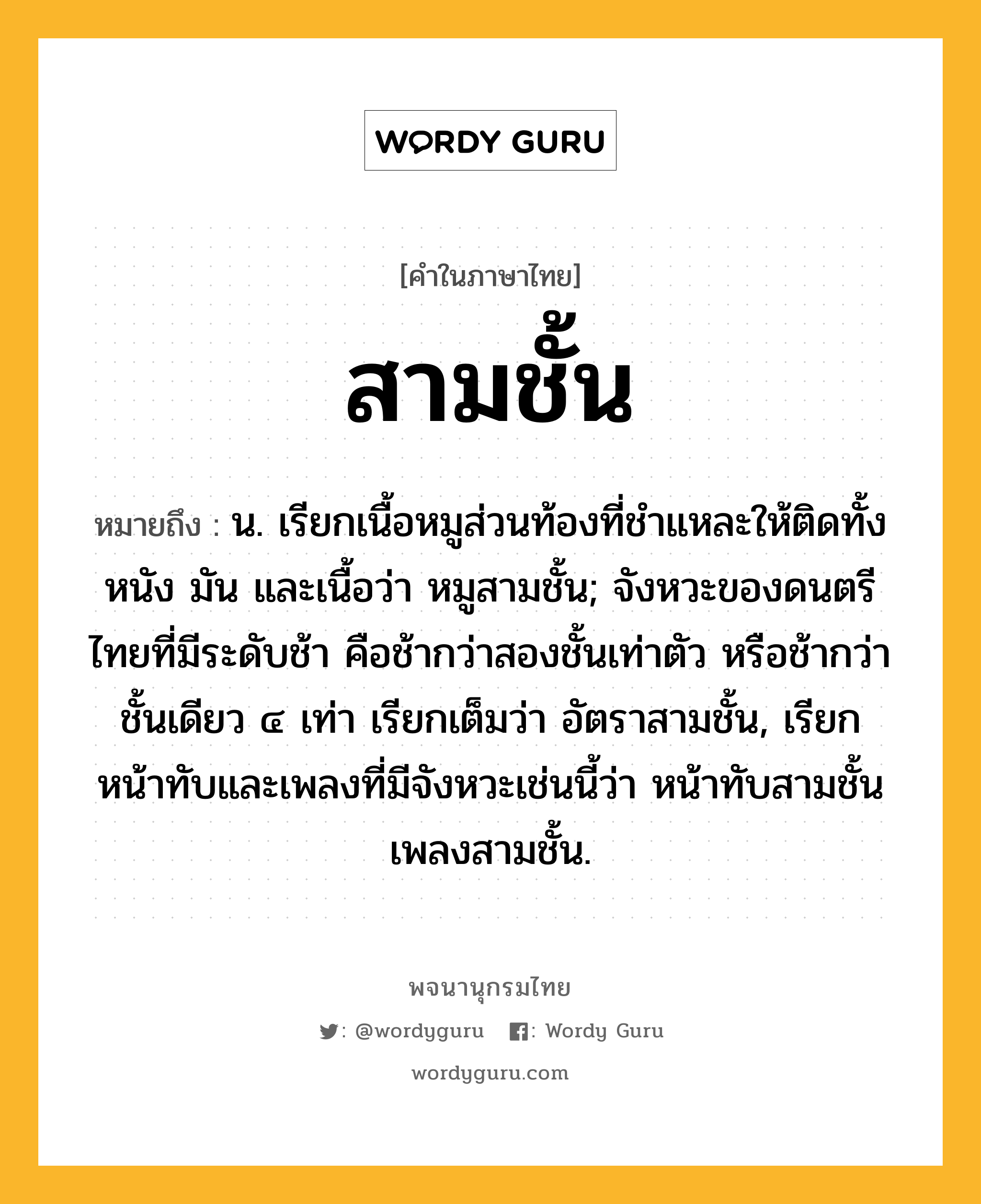 สามชั้น ความหมาย หมายถึงอะไร?, คำในภาษาไทย สามชั้น หมายถึง น. เรียกเนื้อหมูส่วนท้องที่ชำแหละให้ติดทั้งหนัง มัน และเนื้อว่า หมูสามชั้น; จังหวะของดนตรีไทยที่มีระดับช้า คือช้ากว่าสองชั้นเท่าตัว หรือช้ากว่าชั้นเดียว ๔ เท่า เรียกเต็มว่า อัตราสามชั้น, เรียกหน้าทับและเพลงที่มีจังหวะเช่นนี้ว่า หน้าทับสามชั้น เพลงสามชั้น.