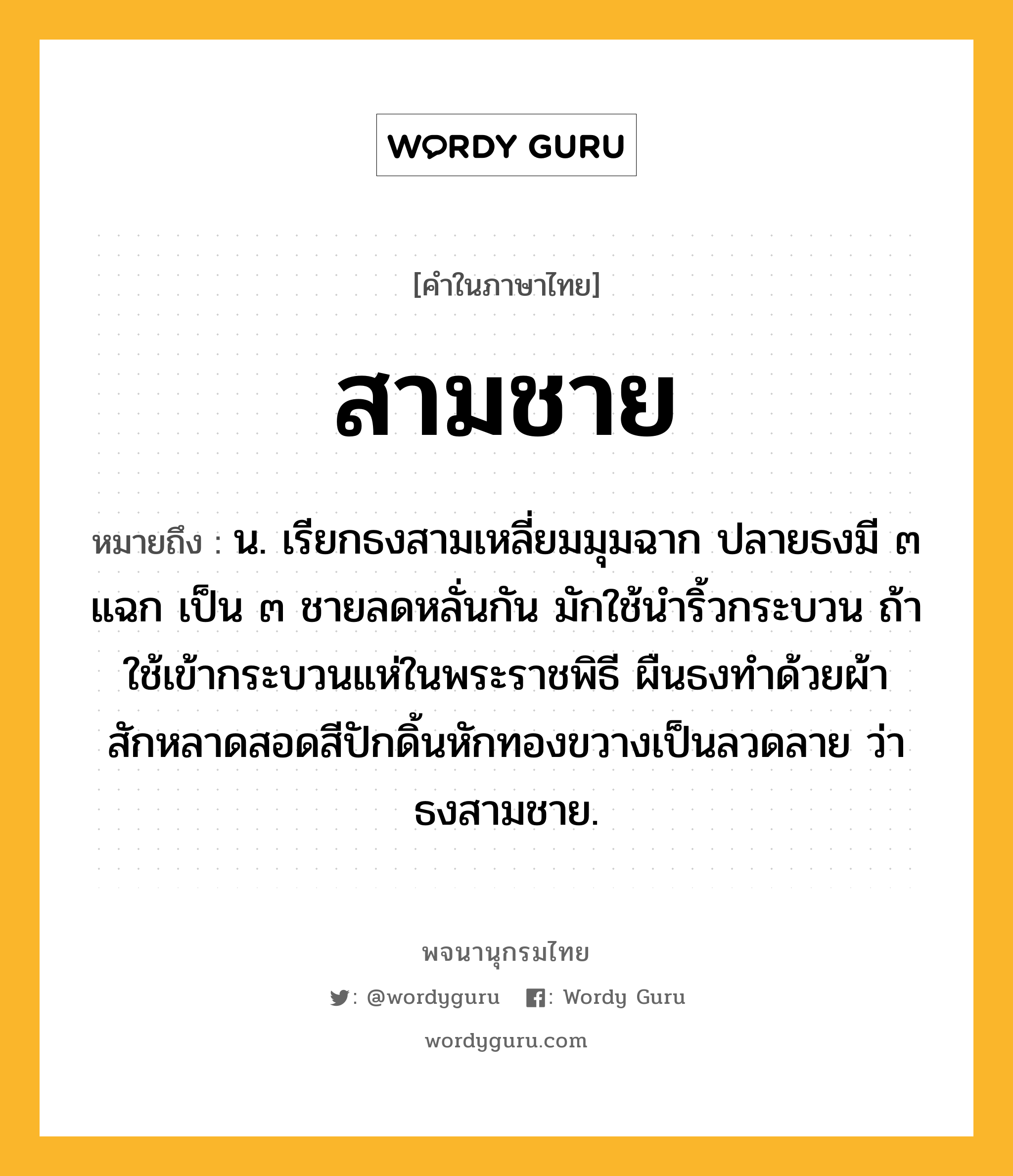 สามชาย ความหมาย หมายถึงอะไร?, คำในภาษาไทย สามชาย หมายถึง น. เรียกธงสามเหลี่ยมมุมฉาก ปลายธงมี ๓ แฉก เป็น ๓ ชายลดหลั่นกัน มักใช้นำริ้วกระบวน ถ้าใช้เข้ากระบวนแห่ในพระราชพิธี ผืนธงทำด้วยผ้าสักหลาดสอดสีปักดิ้นหักทองขวางเป็นลวดลาย ว่า ธงสามชาย.