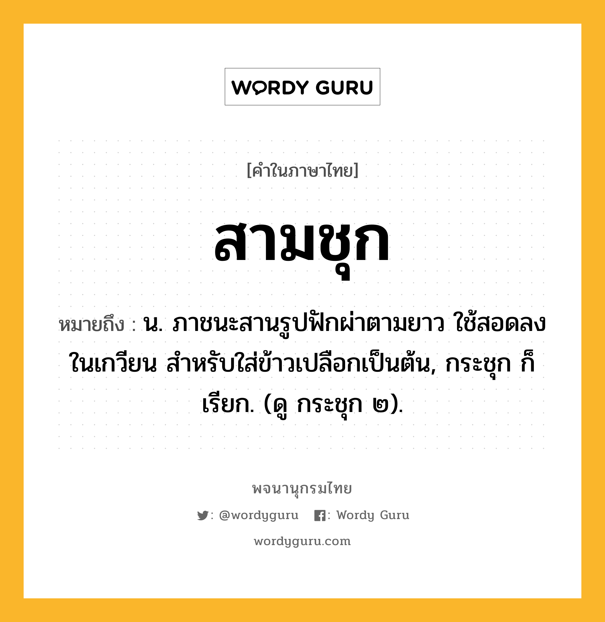 สามชุก ความหมาย หมายถึงอะไร?, คำในภาษาไทย สามชุก หมายถึง น. ภาชนะสานรูปฟักผ่าตามยาว ใช้สอดลงในเกวียน สําหรับใส่ข้าวเปลือกเป็นต้น, กระชุก ก็เรียก. (ดู กระชุก ๒).