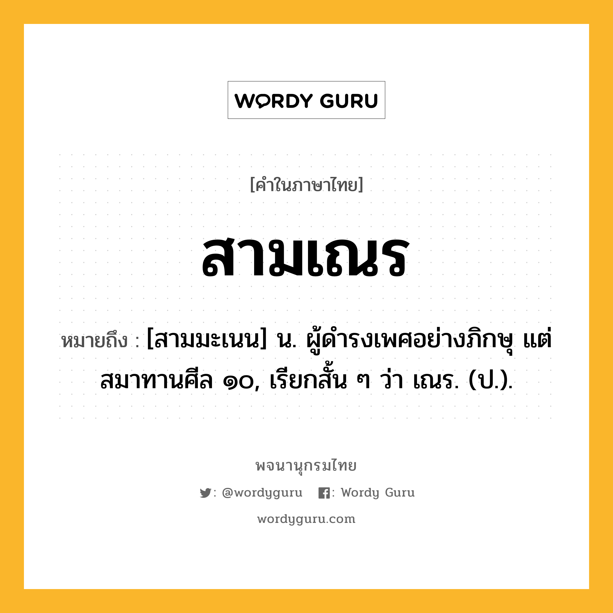 สามเณร ความหมาย หมายถึงอะไร?, คำในภาษาไทย สามเณร หมายถึง [สามมะเนน] น. ผู้ดํารงเพศอย่างภิกษุ แต่สมาทานศีล ๑๐, เรียกสั้น ๆ ว่า เณร. (ป.).