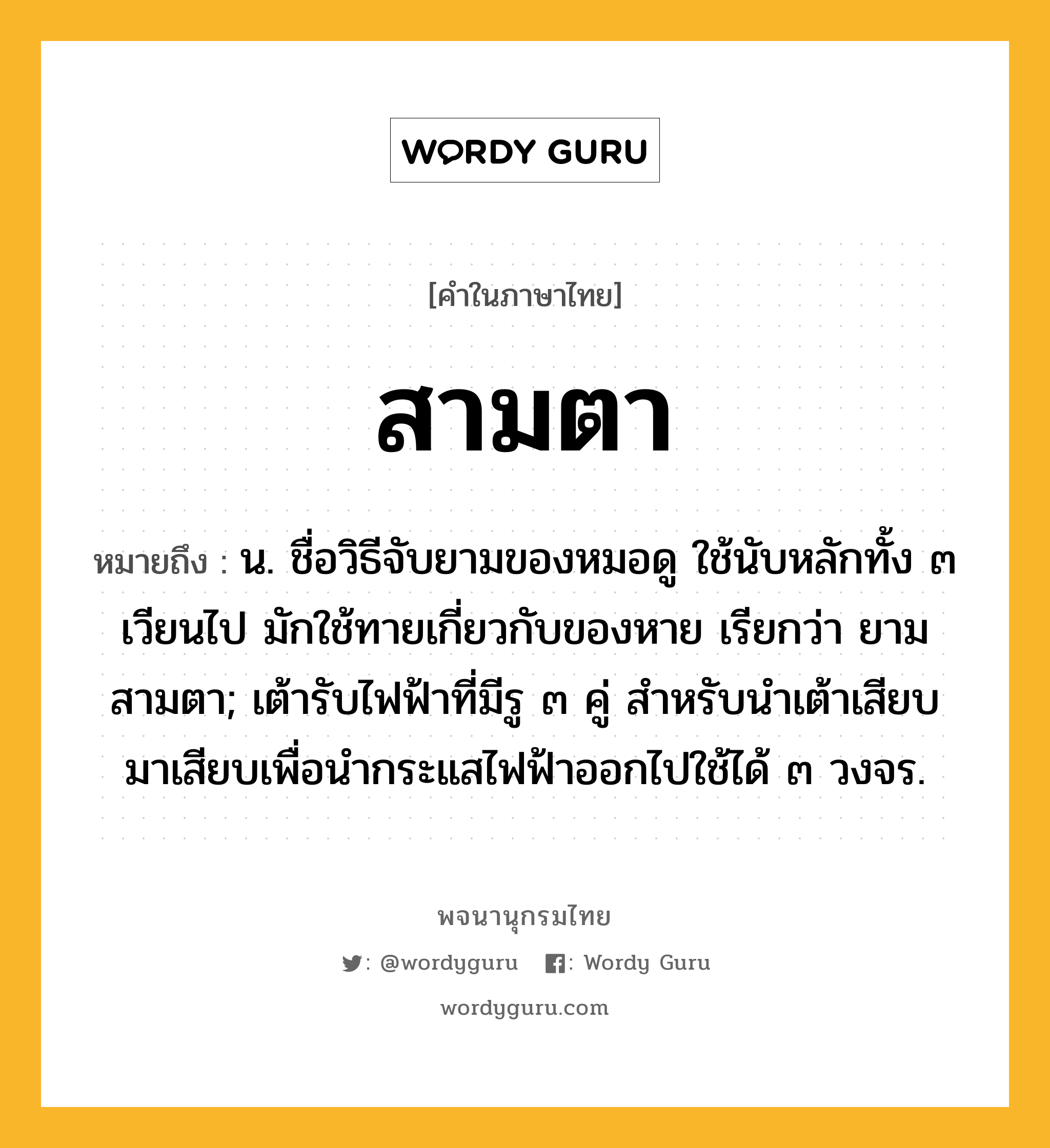 สามตา ความหมาย หมายถึงอะไร?, คำในภาษาไทย สามตา หมายถึง น. ชื่อวิธีจับยามของหมอดู ใช้นับหลักทั้ง ๓ เวียนไป มักใช้ทายเกี่ยวกับของหาย เรียกว่า ยามสามตา; เต้ารับไฟฟ้าที่มีรู ๓ คู่ สําหรับนําเต้าเสียบมาเสียบเพื่อนํากระแสไฟฟ้าออกไปใช้ได้ ๓ วงจร.