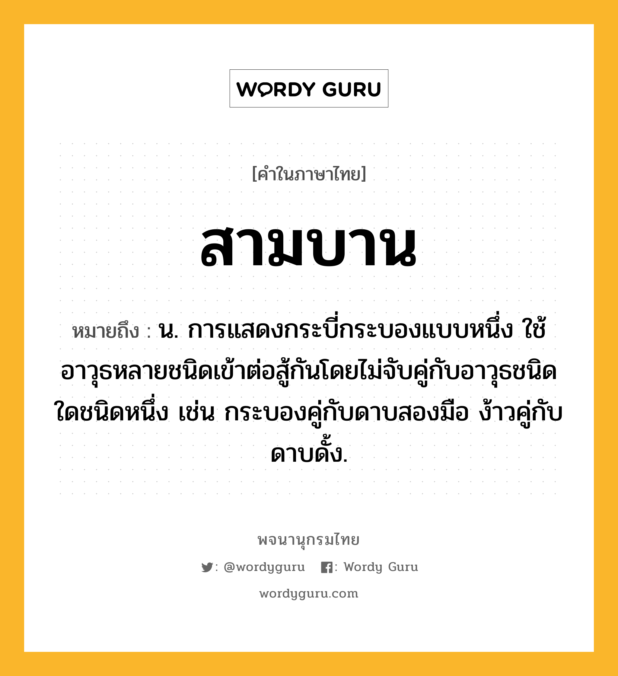 สามบาน ความหมาย หมายถึงอะไร?, คำในภาษาไทย สามบาน หมายถึง น. การแสดงกระบี่กระบองแบบหนึ่ง ใช้อาวุธหลายชนิดเข้าต่อสู้กันโดยไม่จับคู่กับอาวุธชนิดใดชนิดหนึ่ง เช่น กระบองคู่กับดาบสองมือ ง้าวคู่กับดาบดั้ง.